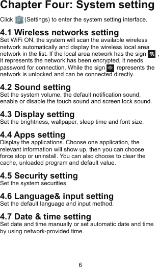 Chapter Four: System settingClick       (Settings) to enter the system setting interface.4.1 Wireless networks settingSet WiFi ON, the system will scan the available wireless network automatically and display the wireless local area network in the list. If the local area network has the sign       , it represents the network has been encrypted, it needs password for connection. While the sign       represents the network is unlocked and can be connected directly.4.2 Sound settingSet the system volume, the default notification sound, enable or disable the touch sound and screen lock sound.4.3 Display settingSet the brightness, wallpaper, sleep time and font size.4.4 Apps settingDisplay the applications. Choose one application, the relevant information will show up, then you can choose force stop or uninstall. You can also choose to clear the cache, unloaded program and default value.4.5 Security settingSet the system securities.4.6 Language&amp; input settingSet the default language and input method.4.7 Date &amp; time settingSet date and time manually or set automatic date and time by using network-provided time.                            6