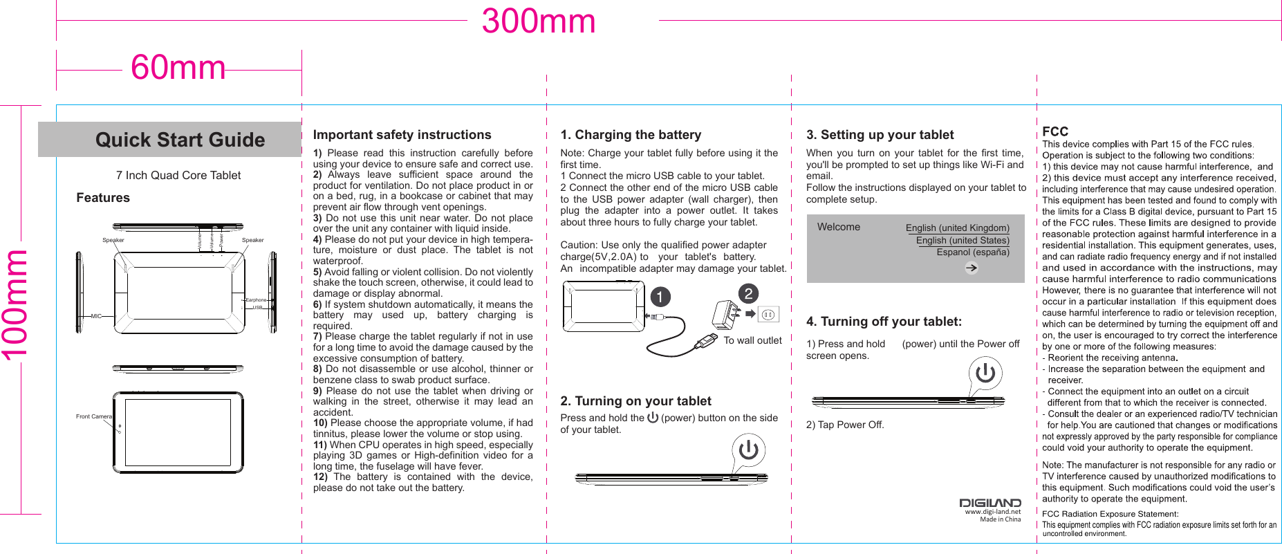 60mm300mm100mmQuick Start Guide7 Inch Quad Core TabletFeaturesImportant safety instructions1)  Please  read  this  instruction  carefully  before  using your device to ensure safe and correct use.2)  Always  leave  sufficient  space  around  the product for ventilation. Do not place product in or on a bed, rug, in a bookcase or cabinet that may prevent air flow through vent openings.3) Do  not use  this unit  near water. Do not place over the unit any container with liquid inside.4) Please do not put your device in high tempera-ture,  moisture  or  dust  place.  The  tablet  is  not waterproof.5) Avoid falling or violent collision. Do not violently shake the touch screen, otherwise, it could lead to damage or display abnormal.6) If system shutdown automatically, it means the battery  may  used  up,  battery  charging  is      required.7) Please charge the tablet regularly if not in use for a long time to avoid the damage caused by the excessive consumption of battery.8) Do not disassemble or use alcohol, thinner or benzene class to swab product surface.9)  Please  do  not  use  the  tablet  when  driving  or walking  in  the  street,  otherwise  it  may  lead  an accident.10) Please choose the appropriate volume, if had tinnitus, please lower the volume or stop using.11) When CPU operates in high speed, especially playing  3D  games  or  High-definition  video  for  a long time, the fuselage will have fever.12)  The  battery  is  contained  with  the  device, please do not take out the battery.1. Charging the batteryNote: Charge your tablet fully before using it the first time.1 Connect the micro USB cable to your tablet.2 Connect the other end of the micro USB cable to  the  USB  power  adapter  (wall  charger),  then plug  the  adapter  into  a  power  outlet.  It  takes about three hours to fully charge your tablet.Caution: Use only the qualified power adaptercharge(5V,2.0A) to   your  tablet&apos;s  battery. An  incompatible adapter may damage your tablet.When  you  turn  on  your  tablet  for  the  first  time, you&apos;ll be prompted to set up things like Wi-Fi and email. Follow the instructions displayed on your tablet to complete setup.1) Press and hold      (power) until the Power offscreen opens.2) Tap Power Off.Press and hold the      (power) button on the side of your tablet.To wall outlet2. Turning on your tabletWelcome  English (united Kingdom)English (united States)Espanol (españa)3. Setting up your tablet4. Turning off your tablet:www.digi-land.netMade in ChinaUSBMICFront CameraEarphonePowerVolume+Volume-Speaker SpeakerMICUSBMICUSB FCC Radiation Exposure Statement:This equipment complies with FCC radiation exposure limits set forth for an uncontrolled environment.
