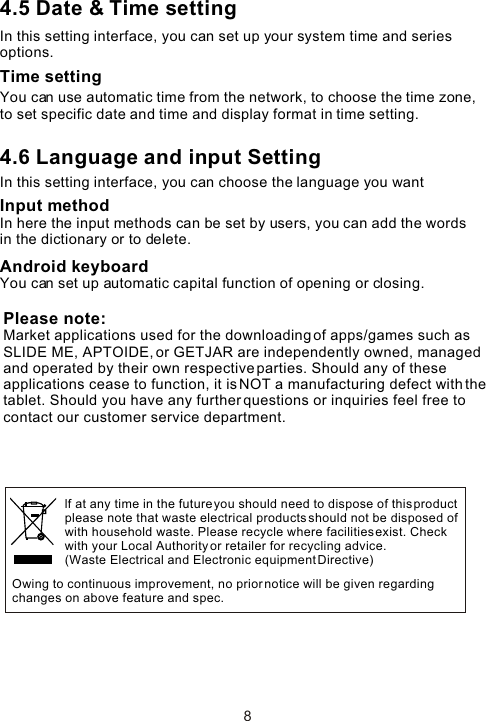 4.5 Date &amp; Time settingIn this setting interface, you can set up your system time and series options.Time settingYou can use automatic time from the network, to choose the time zone, to set specific date and time and display format in time setting.4.6 Language and input Setting In this setting interface, you can choose the language you want Input methodIn here the input methods can be set by users, you can add the words in the dictionary or to delete.Android keyboardYou can set up automatic capital function of opening or closing. 8Owing to continuous improvement, no prior notice will be given regarding changes on above feature and spec. lf at any time in the future you should need to dispose of this product please note that waste electrical products should not be disposed ofwith household waste. Please recycle where facilities exist. Check with your Local Authority or retailer for recycling advice. (Waste Electrical and Electronic equipment Directive)Please note: Market applications used for the downloading of apps/games such as SLIDE ME, APTOIDE, or GETJAR are independently owned, managed and operated by their own respective parties. Should any of these applications cease to function, it is NOT a manufacturing defect with the tablet. Should you have any further questions or inquiries feel free to contact our customer service department. 