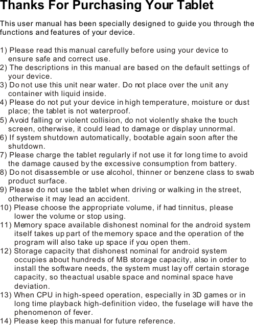 Thanks For Purchasing Your Tablet This user manual has been specially designed to guide you through the functions and features of your device.1) Please read this manual carefully before using your device to      ensure safe and correct use.2) The descriptions in this manual are based on the default settings of     your device.  3) Do not use this unit near water. Do not place over the unit any     container with liquid inside.  4) Please do not put your device in high temperature, moisture or dust     place; the tablet is not waterproof. 5) Avoid falling or violent collision, do not violently shake the touch     screen, otherwise, it could lead to damage or display unnormal.6) If system shutdown automatically, bootable again soon after the     shutdown.7) Please charge the tablet regularly if not use it for long time to avoid     the damage caused by the excessive consumption from battery.8) Do not disassemble or use alcohol, thinner or benzene class to swab     product surface.9) Please do not use the tablet when driving or walking in the street,     otherwise it may lead an accident. 10) Please choose the appropriate volume, if had tinnitus, please         lower the volume or stop using.11) Memory space available dishonest nominal for the android system        itself takes up part of the memory space and the operation of the        program will also take up space if you open them. 12) Storage capacity that dishonest nominal for android system        occupies about hundreds of MB storage capacity, also in order to        install the software needs, the system must lay off certain storage        capacity, so the actual usable space and nominal space have        deviation.13) When CPU in high-speed operation, especially in 3D games or in        long time playback high-definition video, the fuselage will have the        phenomenon of fever.14) Please keep this manual for future reference.