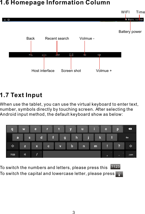 ?1231.6 Homepage Information Column1.7 Text InputWhen use the tablet, you can use the virtual keyboard to enter text, number, symbols directly by touching screen. After selecting the Android input method, the default keyboard show as below: To switch the numbers and letters, please press thisTo switch the capital and lowercase letter, please press3TimeWIFIBattery powerBack  Volmue -Volmue +Host interface Screen shotRecent search