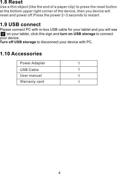 1.8 ResetUse a thin object (like the end of a paper clip) to press the reset button at the bottom upper right corner of the device, then you device will reset and power off.Press the power 2~3 seconds to restart. 1.9 USB connect Please connect PC with in-box USB cable for your tablet and you will see         on your tablet, click this sign and turn on USB storage to connect your device.Turn off USB storage to disconnect your device with PC.1.10 Accessories 4Power AdapterUSB CableUser manuaIWarranty card1111