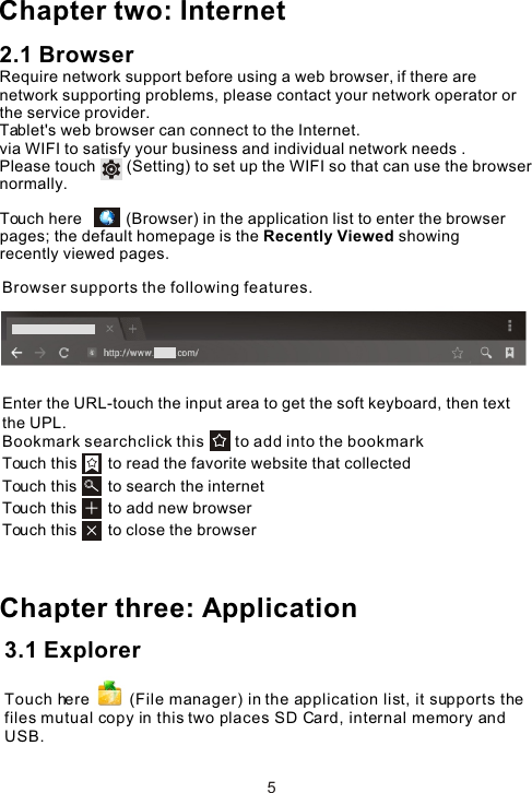 Enter the URL-touch the input area to get the soft keyboard, then text the UPL.Bookmark searchclick this       to add into the bookmark Touch this       to read the favorite website that collected Touch this       to search the internet Touch this       to add new browserTouch this       to close the browser Chapter three: ApplicationBrowser supports the following features.53.1 Explorer Touch here         (File manager) in the application list, it supports the files mutual copy in this two places SD Card, internal memory and USB.Chapter two: Internet2.1 BrowserRequire network support before using a web browser, if there are network supporting problems, please contact your network operator or the service provider.Tablet&apos;s web browser can connect to the Internet. via WIFI to satisfy your business and individual network needs .Please touch       (Setting) to set up the WIFI so that can use the browser normally. Touch here          (Browser) in the application list to enter the browser pages; the default homepage is the Recently Viewed showing recently viewed pages.