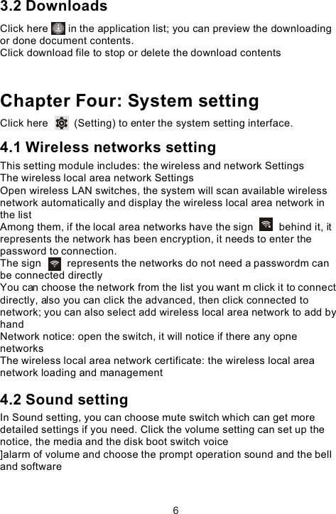 3.2 DownloadsClick here       in the application list; you can preview the downloading or done document contents. Click download file to stop or delete the download contents Chapter Four: System settingClick here         (Setting) to enter the system setting interface. 4.1 Wireless networks settingThis setting module includes: the wireless and network Settings The wireless local area network Settings Open wireless LAN switches, the system will scan available wireless network automatically and display the wireless local area network in the list Among them, if the local area networks have the sign         behind it, it represents the network has been encryption, it needs to enter the password to connection. The sign         represents the networks do not need a passwordm can be connected directlyYou can choose the network from the list you want m click it to connect directly, also you can click the advanced, then click connected to network; you can also select add wireless local area network to add by handNetwork notice: open the switch, it will notice if there any opne networks The wireless local area network certificate: the wireless local area network loading and management4.2 Sound settingIn Sound setting, you can choose mute switch which can get more detailed settings if you need. Click the volume setting can set up the notice, the media and the disk boot switch voice]alarm of volume and choose the prompt operation sound and the bell and software 6