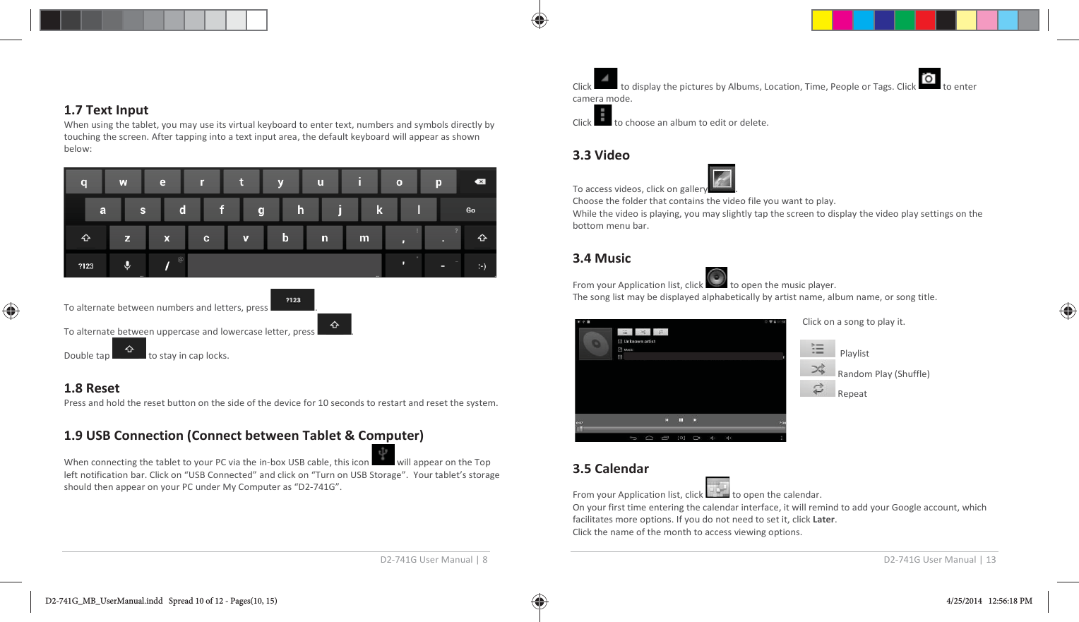 D2-741G User Manual | 8  1.7 Text Input When using the tablet, you may use its virtual keyboard to enter text, numbers and symbols directly by touching the screen. After tapping into a text input area, the default keyboard will appear as shown below:    To alternate between numbers and letters, press  . To alternate between uppercase and lowercase letter, press  . Double tap   to stay in cap locks.  1.8 Reset Press and hold the reset button on the side of the device for 10 seconds to restart and reset the system.  1.9 USB Connection (Connect between Tablet &amp; Computer) When connecting the tablet to your PC via the in-box USB cable, this icon   will appear on the Top left notification bar. Click on “USB Connected” and click on “Turn on USB Storage”.  Your tablet’s storage should then appear on your PC under My Computer as “D2-741G”.   D2-741G User Manual | 13  Click   to display the pictures by Albums, Location, Time, People or Tags. Click   to enter camera mode. Click   to choose an album to edit or delete.  3.3 Video To access videos, click on gallery . Choose the folder that contains the video file you want to play. While the video is playing, you may slightly tap the screen to display the video play settings on the bottom menu bar.  3.4 Music From your Application list, click   to open the music player. The song list may be displayed alphabetically by artist name, album name, or song title.   Click on a song to play it.    Playlist  Random Play (Shuffle)  Repeat     3.5 Calendar  From your Application list, click   to open the calendar. On your first time entering the calendar interface, it will remind to add your Google account, which facilitates more options. If you do not need to set it, click Later. Click the name of the month to access viewing options. D2-741G_MB_UserManual.indd   Spread 10 of 12 - Pages(10, 15)D2-741G_MB_UserManual.indd   Spread 10 of 12 - Pages(10, 15) 4/25/2014   12:56:18 PM4/25/2014   12:56:18 PM