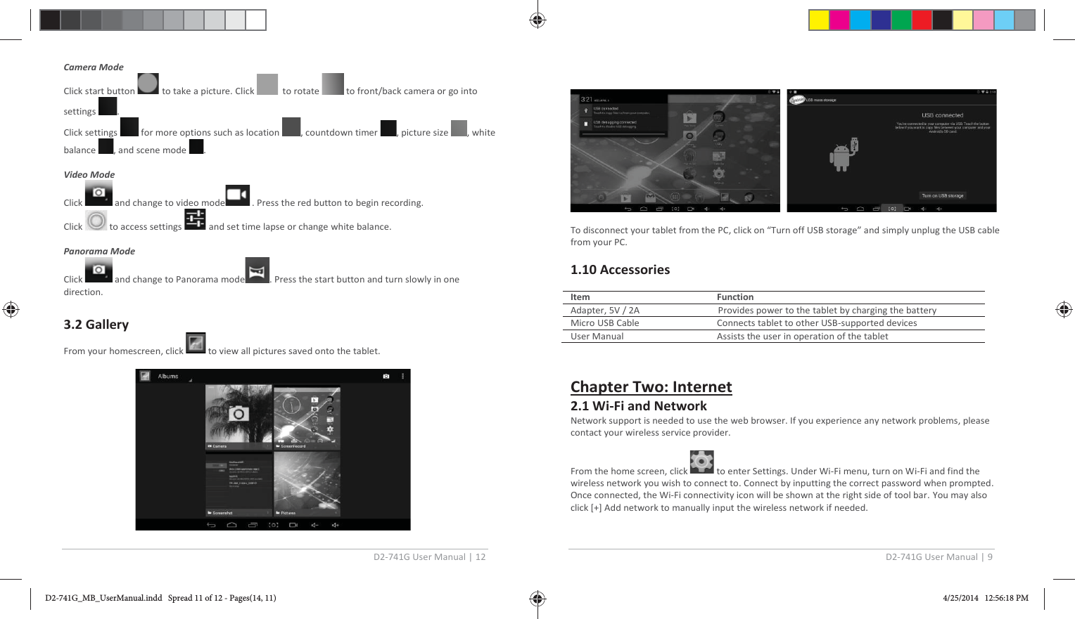 D2-741G User Manual | 12  Camera Mode  Click start button   to take a picture. Click    to rotate   to front/back camera or go into settings  . Click settings   for more options such as location  , countdown timer  , picture size  , white balance  , and scene mode  .  Video Mode  Click   and change to video mode  . Press the red button to begin recording. Click   to access settings   and set time lapse or change white balance.  Panorama Mode  Click   and change to Panorama mode . Press the start button and turn slowly in one direction.  3.2 Gallery From your homescreen, click   to view all pictures saved onto the tablet.                                     D2-741G User Manual | 9        To disconnect your tablet from the PC, click on “Turn off USB storage” and simply unplug the USB cable from your PC.  1.10 Accessories   Item   Function Adapter, 5V / 2A                                  Provides power to the tablet by charging the battery Micro USB Cable  Connects tablet to other USB-supported devices User Manual   Assists the user in operation of the tablet    Chapter Two: Internet 2.1 Wi-Fi and Network Network support is needed to use the web browser. If you experience any network problems, please contact your wireless service provider.  From the home screen, click   to enter Settings. Under Wi-Fi menu, turn on Wi-Fi and find the wireless network you wish to connect to. Connect by inputting the correct password when prompted. Once connected, the Wi-Fi connectivity icon will be shown at the right side of tool bar. You may also click [+] Add network to manually input the wireless network if needed. D2-741G_MB_UserManual.indd   Spread 11 of 12 - Pages(14, 11)D2-741G_MB_UserManual.indd   Spread 11 of 12 - Pages(14, 11) 4/25/2014   12:56:18 PM4/25/2014   12:56:18 PM