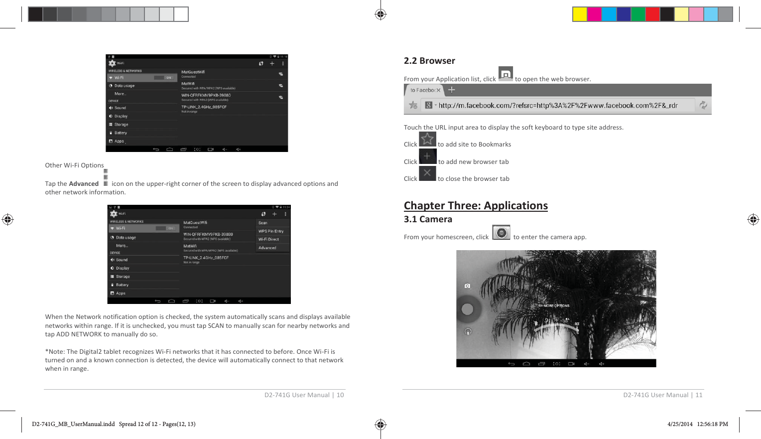 D2-741G User Manual | 10                                          Other Wi-Fi Options Tap the Advanced      icon on the upper-right corner of the screen to display advanced options and other network information.                                           When the Network notification option is checked, the system automatically scans and displays available networks within range. If it is unchecked, you must tap SCAN to manually scan for nearby networks and tap ADD NETWORK to manually do so.  *Note: The Digital2 tablet recognizes Wi-Fi networks that it has connected to before. Once Wi-Fi is turned on and a known connection is detected, the device will automatically connect to that network when in range. D2-741G User Manual | 11   2.2 Browser From your Application list, click   to open the web browser.   Touch the URL input area to display the soft keyboard to type site address. Click   to add site to Bookmarks Click   to add new browser tab Click   to close the browser tab  Chapter Three: Applications 3.1 Camera From your homescreen, click     to enter the camera app.                                        D2-741G_MB_UserManual.indd   Spread 12 of 12 - Pages(12, 13)D2-741G_MB_UserManual.indd   Spread 12 of 12 - Pages(12, 13) 4/25/2014   12:56:18 PM4/25/2014   12:56:18 PM