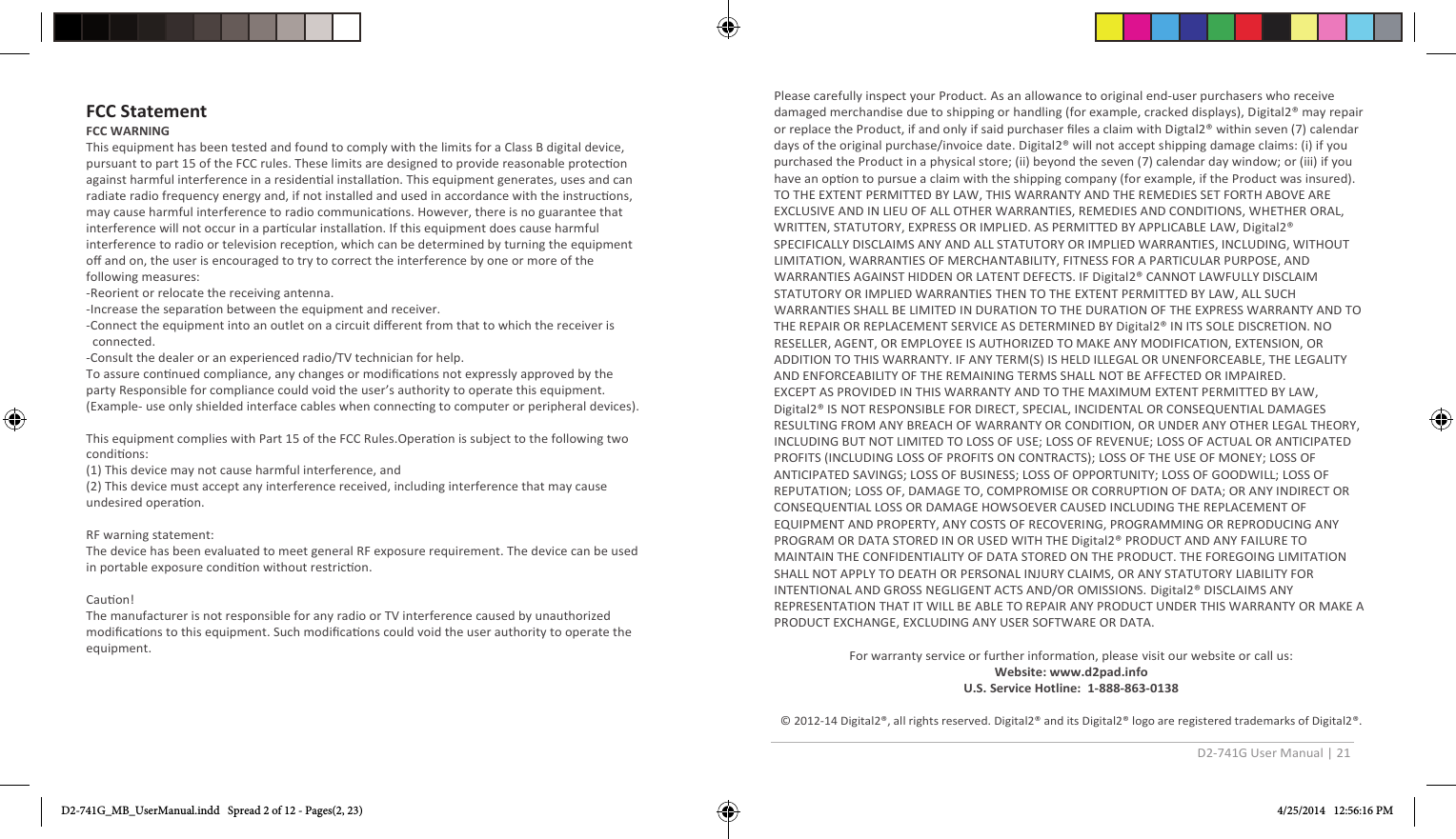 D2-741G User Manual | 21  Please carefully inspect your Product. As an allowance to original end-user purchasers who receive damaged merchandise due to shipping or handling (for example, cracked displays), Digital2® may repair or replace the Product, if and only if said purchaser ﬁles a claim with Digtal2® within seven (7) calendar days of the original purchase/invoice date. Digital2® will not accept shipping damage claims: (i) if you purchased the Product in a physical store; (ii) beyond the seven (7) calendar day window; or (iii) if you have an opon to pursue a claim with the shipping company (for example, if the Product was insured).  TO THE EXTENT PERMITTED BY LAW, THIS WARRANTY AND THE REMEDIES SET FORTH ABOVE ARE EXCLUSIVE AND IN LIEU OF ALL OTHER WARRANTIES, REMEDIES AND CONDITIONS, WHETHER ORAL, WRITTEN, STATUTORY, EXPRESS OR IMPLIED. AS PERMITTED BY APPLICABLE LAW, Digital2® SPECIFICALLY DISCLAIMS ANY AND ALL STATUTORY OR IMPLIED WARRANTIES, INCLUDING, WITHOUT LIMITATION, WARRANTIES OF MERCHANTABILITY, FITNESS FOR A PARTICULAR PURPOSE, AND WARRANTIES AGAINST HIDDEN OR LATENT DEFECTS. IF Digital2® CANNOT LAWFULLY DISCLAIM STATUTORY OR IMPLIED WARRANTIES THEN TO THE EXTENT PERMITTED BY LAW, ALL SUCH WARRANTIES SHALL BE LIMITED IN DURATION TO THE DURATION OF THE EXPRESS WARRANTY AND TO THE REPAIR OR REPLACEMENT SERVICE AS DETERMINED BY Digital2® IN ITS SOLE DISCRETION. NO RESELLER, AGENT, OR EMPLOYEE IS AUTHORIZED TO MAKE ANY MODIFICATION, EXTENSION, OR ADDITION TO THIS WARRANTY. IF ANY TERM(S) IS HELD ILLEGAL OR UNENFORCEABLE, THE LEGALITY AND ENFORCEABILITY OF THE REMAINING TERMS SHALL NOT BE AFFECTED OR IMPAIRED. EXCEPT AS PROVIDED IN THIS WARRANTY AND TO THE MAXIMUM EXTENT PERMITTED BY LAW, Digital2® IS NOT RESPONSIBLE FOR DIRECT, SPECIAL, INCIDENTAL OR CONSEQUENTIAL DAMAGES RESULTING FROM ANY BREACH OF WARRANTY OR CONDITION, OR UNDER ANY OTHER LEGAL THEORY, INCLUDING BUT NOT LIMITED TO LOSS OF USE; LOSS OF REVENUE; LOSS OF ACTUAL OR ANTICIPATED PROFITS (INCLUDING LOSS OF PROFITS ON CONTRACTS); LOSS OF THE USE OF MONEY; LOSS OF ANTICIPATED SAVINGS; LOSS OF BUSINESS; LOSS OF OPPORTUNITY; LOSS OF GOODWILL; LOSS OF REPUTATION; LOSS OF, DAMAGE TO, COMPROMISE OR CORRUPTION OF DATA; OR ANY INDIRECT OR CONSEQUENTIAL LOSS OR DAMAGE HOWSOEVER CAUSED INCLUDING THE REPLACEMENT OF EQUIPMENT AND PROPERTY, ANY COSTS OF RECOVERING, PROGRAMMING OR REPRODUCING ANY PROGRAM OR DATA STORED IN OR USED WITH THE Digital2® PRODUCT AND ANY FAILURE TO MAINTAIN THE CONFIDENTIALITY OF DATA STORED ON THE PRODUCT. THE FOREGOING LIMITATION SHALL NOT APPLY TO DEATH OR PERSONAL INJURY CLAIMS, OR ANY STATUTORY LIABILITY FOR INTENTIONAL AND GROSS NEGLIGENT ACTS AND/OR OMISSIONS. Digital2® DISCLAIMS ANY REPRESENTATION THAT IT WILL BE ABLE TO REPAIR ANY PRODUCT UNDER THIS WARRANTY OR MAKE A PRODUCT EXCHANGE, EXCLUDING ANY USER SOFTWARE OR DATA.  For warranty service or further informaon, please visit our website or call us: Website: www.d2pad.info U.S. Service Hotline:  1-888-863-0138  © 2012-14 Digital2®, all rights reserved. Digital2® and its Digital2® logo are registered trademarks of Digital2®. D2-741G_MB_UserManual.indd   Spread 2 of 12 - Pages(2, 23) 4/25/2014   12:56:16 PM  FCC Statement FCC WARNING   This equipment has been tested and found to comply with the limits for a Class B digital device, pursuant to part 15 of the FCC rules. These limits are designed to provide reasonable protecon against harmful interference in a residenal installaon. This equipment generates, uses and can radiate radio frequency energy and, if not installed and used in accordance with the instrucons, may cause harmful interference to radio communicaons. However, there is no guarantee that interference will not occur in a parcular installaon. If this equipment does cause harmful interference to radio or television recepon, which can be determined by turning the equipment oﬀ and on, the user is encouraged to try to correct the interference by one or more of the following measures:-Reorient or relocate the receiving antenna.-Increase the separaon between the equipment and receiver.-Connect the equipment into an outlet on a circuit diﬀerent from that to which the receiver is   connected.-Consult the dealer or an experienced radio/TV technician for help.To assure connued compliance, any changes or modiﬁcaons not expressly approved by the party Responsible for compliance could void the user’s authority to operate this equipment. (Example- use only shielded interface cables when connecng to computer or peripheral devices).This equipment complies with Part 15 of the FCC Rules.Operaon is subject to the following two condions:  (1) This device may not cause harmful interference, and  (2) This device must accept any interference received, including interference that may cause undesired operaon.  RF warning statement:The device has been evaluated to meet general RF exposure requirement. The device can be used in portable exposure condion without restricon.Cauon! The manufacturer is not responsible for any radio or TV interference caused by unauthorized modiﬁcaons to this equipment. Such modiﬁcaons could void the user authority to operate the equipment.