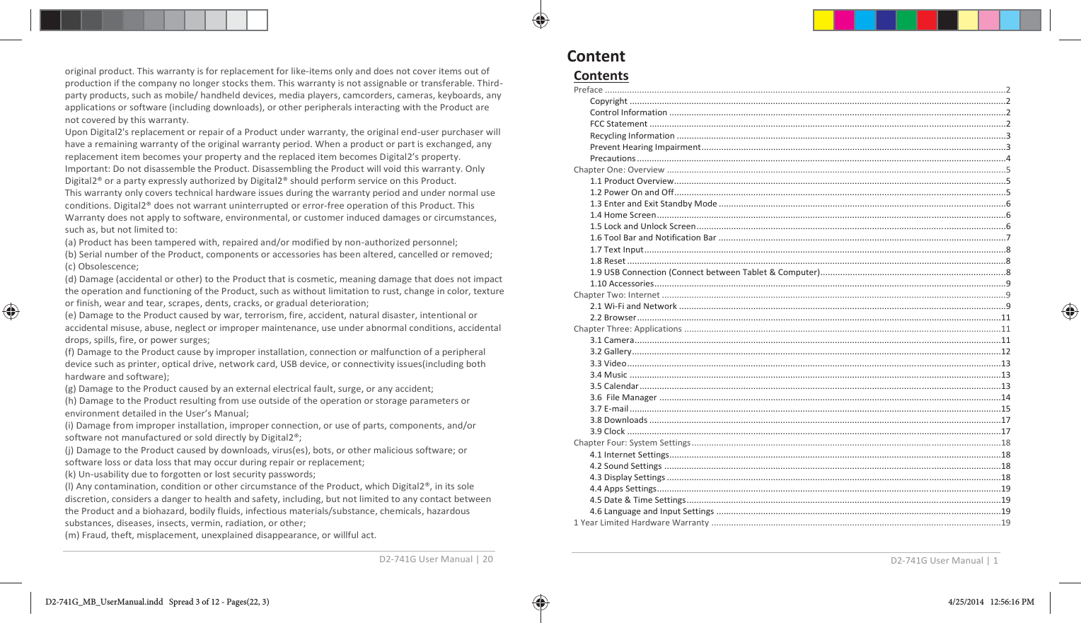 D2-741G User Manual | 20  original product. This warranty is for replacement for like-items only and does not cover items out of production if the company no longer stocks them. This warranty is not assignable or transferable. Third-party products, such as mobile/ handheld devices, media players, camcorders, cameras, keyboards, any applications or software (including downloads), or other peripherals interacting with the Product are not covered by this warranty. Upon Digital2&apos;s replacement or repair of a Product under warranty, the original end-user purchaser will have a remaining warranty of the original warranty period. When a product or part is exchanged, any replacement item becomes your property and the replaced item becomes Digital2’s property. Important: Do not disassemble the Product. Disassembling the Product will void this warranty. Only Digital2® or a party expressly authorized by Digital2® should perform service on this Product. This warranty only covers technical hardware issues during the warranty period and under normal use conditions. Digital2® does not warrant uninterrupted or error-free operation of this Product. This Warranty does not apply to software, environmental, or customer induced damages or circumstances, such as, but not limited to: (a) Product has been tampered with, repaired and/or modified by non-authorized personnel; (b) Serial number of the Product, components or accessories has been altered, cancelled or removed;  (c) Obsolescence; (d) Damage (accidental or other) to the Product that is cosmetic, meaning damage that does not impact the operation and functioning of the Product, such as without limitation to rust, change in color, texture or finish, wear and tear, scrapes, dents, cracks, or gradual deterioration; (e) Damage to the Product caused by war, terrorism, fire, accident, natural disaster, intentional or accidental misuse, abuse, neglect or improper maintenance, use under abnormal conditions, accidental drops, spills, fire, or power surges; (f) Damage to the Product cause by improper installation, connection or malfunction of a peripheral device such as printer, optical drive, network card, USB device, or connectivity issues(including both hardware and software); (g) Damage to the Product caused by an external electrical fault, surge, or any accident; (h) Damage to the Product resulting from use outside of the operation or storage parameters or environment detailed in the User’s Manual; (i) Damage from improper installation, improper connection, or use of parts, components, and/or software not manufactured or sold directly by Digital2®; (j) Damage to the Product caused by downloads, virus(es), bots, or other malicious software; or software loss or data loss that may occur during repair or replacement; (k) Un-usability due to forgotten or lost security passwords; (l) Any contamination, condition or other circumstance of the Product, which Digital2®, in its sole discretion, considers a danger to health and safety, including, but not limited to any contact between the Product and a biohazard, bodily fluids, infectious materials/substance, chemicals, hazardous substances, diseases, insects, vermin, radiation, or other; (m) Fraud, theft, misplacement, unexplained disappearance, or willful act. D2-741G User Manual | 1  Contents Preface ..................................................................................................................................................................2 Copyright ........................................................................................................................................................2 Control Information ........................................................................................................................................2 FCC Statement ................................................................................................................................................2 Recycling Information .....................................................................................................................................3 Prevent Hearing Impairment ...........................................................................................................................3 Precautions .....................................................................................................................................................4 Chapter One: Overview .........................................................................................................................................5 1.1 Product Overview ......................................................................................................................................5 1.2 Power On and Off ......................................................................................................................................5 1.3 Enter and Exit Standby Mode ....................................................................................................................6 1.4 Home Screen .............................................................................................................................................6 1.5 Lock and Unlock Screen .............................................................................................................................6 1.6 Tool Bar and Notification Bar ....................................................................................................................7 1.7 Text Input ..................................................................................................................................................8 1.8 Reset .........................................................................................................................................................8 1.9 USB Connection (Connect between Tablet &amp; Computer)...........................................................................8 1.10 Accessories ..............................................................................................................................................9 Chapter Two: Internet ...........................................................................................................................................9 2.1 Wi-Fi and Network ....................................................................................................................................9 2.2 Browser ...................................................................................................................................................11 Chapter Three: Applications ................................................................................................................................11 3.1 Camera ....................................................................................................................................................11 3.2 Gallery .....................................................................................................................................................12 3.3 Video .......................................................................................................................................................13 3.4 Music ......................................................................................................................................................13 3.5 Calendar ..................................................................................................................................................13 3.6  File Manager ..........................................................................................................................................14 3.7 E-mail ......................................................................................................................................................15 3.8 Downloads ..............................................................................................................................................17 3.9 Clock .......................................................................................................................................................17 Chapter Four: System Settings .............................................................................................................................18 4.1 Internet Settings......................................................................................................................................18 4.2 Sound Settings ........................................................................................................................................18 4.3 Display Settings .......................................................................................................................................18 4.4 Apps Settings...........................................................................................................................................19 4.5 Date &amp; Time Settings ...............................................................................................................................19 4.6 Language and Input Settings ...................................................................................................................19 1 Year Limited Hardware Warranty .....................................................................................................................19  ContentD2-741G_MB_UserManual.indd   Spread 3 of 12 - Pages(22, 3)D2-741G_MB_UserManual.indd   Spread 3 of 12 - Pages(22, 3) 4/25/2014   12:56:16 PM4/25/2014   12:56:16 PM