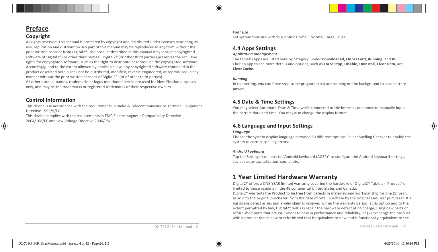 D2-741G User Manual | 2  Preface Copyright All rights reserved. This manual is protected by copyright and distributed under licenses restricting its use, replication and distribution. No part of this manual may be reproduced in any form without the prior written consent from Digital2®. The product described in this manual may include copyrighted software of Digital2® (or other third parties). Digital2® (or other third parties) preserves the exclusive rights for copyrighted software, such as the right to distribute or reproduce the copyrighted software. Accordingly, and to the extent allowed by applicable law, any copyrighted software contained in the product described herein shall not be distributed, modified, reverse engineered, or reproduced in any manner without the prior written consent of Digital2®  (or of other third parties). All other product names, trademarks or logos mentioned herein are used for identification purposes only, and may be the trademarks or registered trademarks of their respective owners.  Control Information This device is in accordance with the requirements in Radio &amp; Telecommunications Terminal Equipment Directive 1995/5/EC. This device complies with the requirements in EMC Electromagnetic Compatibility Directive 2004/108/EC and Low Voltage Directive 2006/95/EC.  D2-741G User Manual | 19   Font size Set system font size with four options: Small, Normal, Large, Huge.  4.4 Apps Settings Application management The tablet’s apps are listed here by category, under Downloaded, On SD Card, Running, and All. Click an app to see more details and options, such as Force Stop, Disable, Uninstall, Clear Data, and Clear Cache.   Running In this setting, you can force stop some programs that are running on the background to save battery power.  4.5 Date &amp; Time Settings You may select Automatic Date &amp; Time while connected to the Internet, or choose to manually input the correct date and time. You may also change the display format.  4.6 Language and Input Settings Language Choose the system display language between 60 different options. Select Spelling Checker to enable the system to correct spelling errors.  Android keyboard Tap the Settings icon next to “Android keyboard (AOSP)” to configure the Android keyboard settings, such as auto-capitalization, sound, etc.  1 Year Limited Hardware Warranty Digital2® offers a ONE YEAR limited warranty covering the hardware of Digital2® Tablets (&quot;Product&quot;), limited to those residing in the 48 continental United States and Canada. Digital2® warrants the Product to be free from defects in materials and workmanship for one (1) year, as sold to the original purchaser, from the date of retail purchase by the original end-user purchaser. If a hardware defect arises and a valid claim is received within the warranty period, at its option and to the extent permitted by law, Digital2® will: (1) repair the hardware defect at no charge, using new parts or refurbished parts that are equivalent to new in performance and reliability; or (2) exchange the product with a product that is new or refurbished that is equivalent to new and is functionally equivalent to the D2-741G_MB_UserManual.indd   Spread 4 of 12 - Pages(4, 21)D2-741G_MB_UserManual.indd   Spread 4 of 12 - Pages(4, 21) 4/25/2014   12:56:16 PM4/25/2014   12:56:16 PM