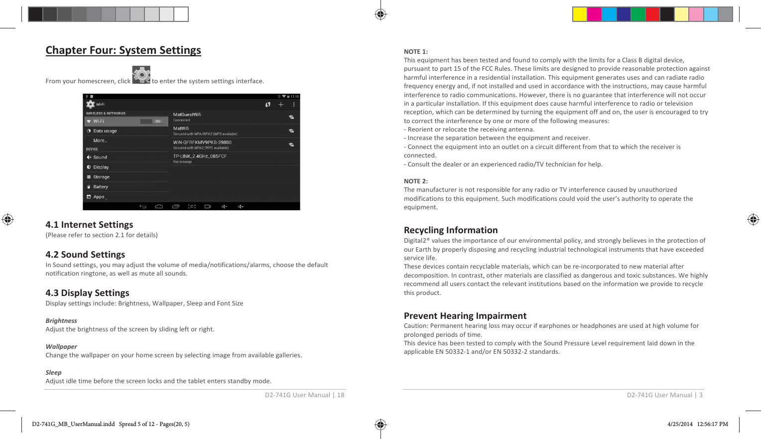 D2-741G User Manual | 18  Chapter Four: System Settings   From your homescreen, click   to enter the system settings interface.    4.1 Internet Settings (Please refer to section 2.1 for details)   4.2 Sound Settings In Sound settings, you may adjust the volume of media/notifications/alarms, choose the default notification ringtone, as well as mute all sounds.  4.3 Display Settings Display settings include: Brightness, Wallpaper, Sleep and Font Size   Brightness Adjust the brightness of the screen by sliding left or right.  Wallpaper Change the wallpaper on your home screen by selecting image from available galleries.   Sleep Adjust idle time before the screen locks and the tablet enters standby mode. D2-741G User Manual | 3  NOTE 1:  This equipment has been tested and found to comply with the limits for a Class B digital device, pursuant to part 15 of the FCC Rules. These limits are designed to provide reasonable protection against harmful interference in a residential installation. This equipment generates uses and can radiate radio frequency energy and, if not installed and used in accordance with the instructions, may cause harmful interference to radio communications. However, there is no guarantee that interference will not occur in a particular installation. If this equipment does cause harmful interference to radio or television reception, which can be determined by turning the equipment off and on, the user is encouraged to try to correct the interference by one or more of the following measures: - Reorient or relocate the receiving antenna. - Increase the separation between the equipment and receiver. - Connect the equipment into an outlet on a circuit different from that to which the receiver is connected. - Consult the dealer or an experienced radio/TV technician for help.  NOTE 2:  The manufacturer is not responsible for any radio or TV interference caused by unauthorized modifications to this equipment. Such modifications could void the user’s authority to operate the equipment.  Recycling Information Digital2® values the importance of our environmental policy, and strongly believes in the protection of our Earth by properly disposing and recycling industrial technological instruments that have exceeded service life. These devices contain recyclable materials, which can be re-incorporated to new material after decomposition. In contrast, other materials are classified as dangerous and toxic substances. We highly recommend all users contact the relevant institutions based on the information we provide to recycle this product.  Prevent Hearing Impairment Caution: Permanent hearing loss may occur if earphones or headphones are used at high volume for prolonged periods of time. This device has been tested to comply with the Sound Pressure Level requirement laid down in the applicable EN 50332-1 and/or EN 50332-2 standards.   D2-741G_MB_UserManual.indd   Spread 5 of 12 - Pages(20, 5)D2-741G_MB_UserManual.indd   Spread 5 of 12 - Pages(20, 5) 4/25/2014   12:56:17 PM4/25/2014   12:56:17 PM
