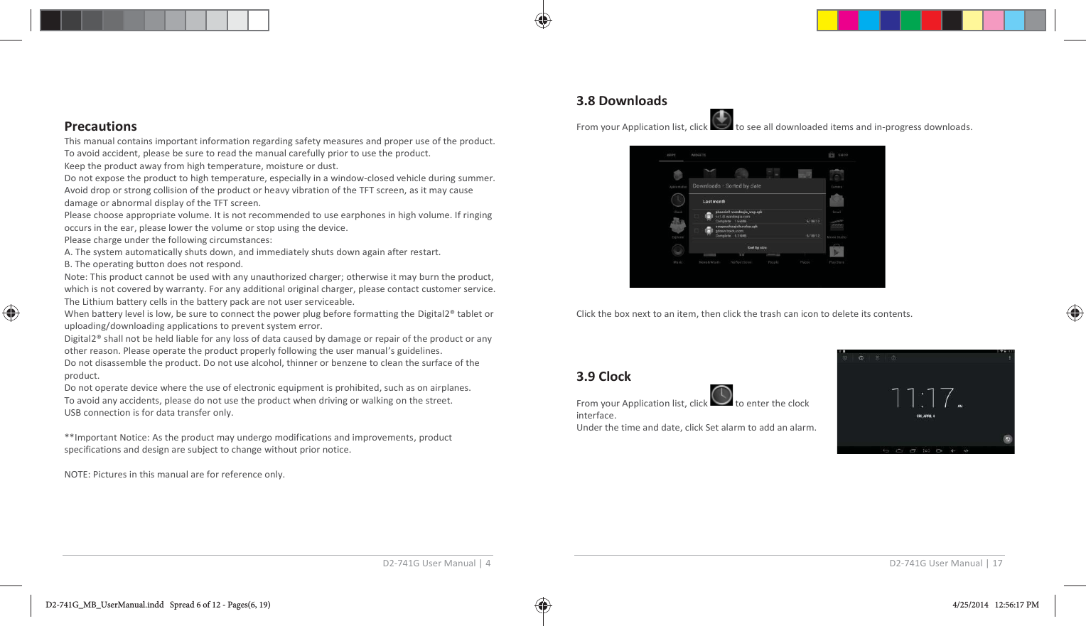 D2-741G User Manual | 4  Precautions This manual contains important information regarding safety measures and proper use of the product. To avoid accident, please be sure to read the manual carefully prior to use the product. Keep the product away from high temperature, moisture or dust. Do not expose the product to high temperature, especially in a window-closed vehicle during summer. Avoid drop or strong collision of the product or heavy vibration of the TFT screen, as it may cause damage or abnormal display of the TFT screen. Please choose appropriate volume. It is not recommended to use earphones in high volume. If ringing occurs in the ear, please lower the volume or stop using the device. Please charge under the following circumstances: A. The system automatically shuts down, and immediately shuts down again after restart. B. The operating button does not respond. Note: This product cannot be used with any unauthorized charger; otherwise it may burn the product, which is not covered by warranty. For any additional original charger, please contact customer service. The Lithium battery cells in the battery pack are not user serviceable. When battery level is low, be sure to connect the power plug before formatting the Digital2® tablet or uploading/downloading applications to prevent system error. Digital2® shall not be held liable for any loss of data caused by damage or repair of the product or any other reason. Please operate the product properly following the user manual’s guidelines. Do not disassemble the product. Do not use alcohol, thinner or benzene to clean the surface of the product. Do not operate device where the use of electronic equipment is prohibited, such as on airplanes. To avoid any accidents, please do not use the product when driving or walking on the street. USB connection is for data transfer only.  **Important Notice: As the product may undergo modifications and improvements, product specifications and design are subject to change without prior notice.  NOTE: Pictures in this manual are for reference only.  D2-741G User Manual | 17  3.8 Downloads From your Application list, click   to see all downloaded items and in-progress downloads.     Click the box next to an item, then click the trash can icon to delete its contents.    3.9 Clock  From your Application list, click   to enter the clock interface. Under the time and date, click Set alarm to add an alarm.      D2-741G_MB_UserManual.indd   Spread 6 of 12 - Pages(6, 19)D2-741G_MB_UserManual.indd   Spread 6 of 12 - Pages(6, 19) 4/25/2014   12:56:17 PM4/25/2014   12:56:17 PM