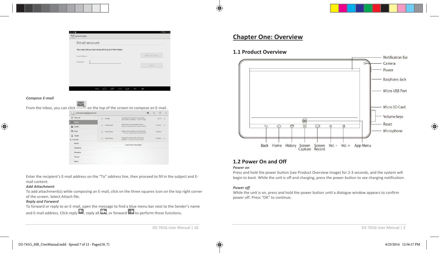 D2-741G User Manual | 16    Compose E-mail  From the inbox, you can click   on the top of the screen to compose an E-mail.   Enter the recipient’s E-mail address on the “To” address line, then proceed to fill in the subject and E-mail content. Add Attachment To add attachment(s) while composing an E-mail, click on the three squares icon on the top right corner of the screen. Select Attach file. Reply and Forward  To forward or reply to an E-mail, open the message to find a blue menu bar next to the Sender’s name and E-mail address. Click reply  , reply all  , or forward   to perform those functions. D2-741G User Manual | 5  Chapter One: Overview   1.1 Product Overview          1.2 Power On and Off Power on Press and hold the power button (see Product Overview image) for 2-3 seconds, and the system will begin to boot. While the unit is off and charging, press the power button to see charging notification.  Power off While the unit is on, press and hold the power button until a dialogue window appears to confirm power off. Press “OK” to continue.   D2-741G_MB_UserManual.indd   Spread 7 of 12 - Pages(18, 7)D2-741G_MB_UserManual.indd   Spread 7 of 12 - Pages(18, 7) 4/25/2014   12:56:17 PM4/25/2014   12:56:17 PM