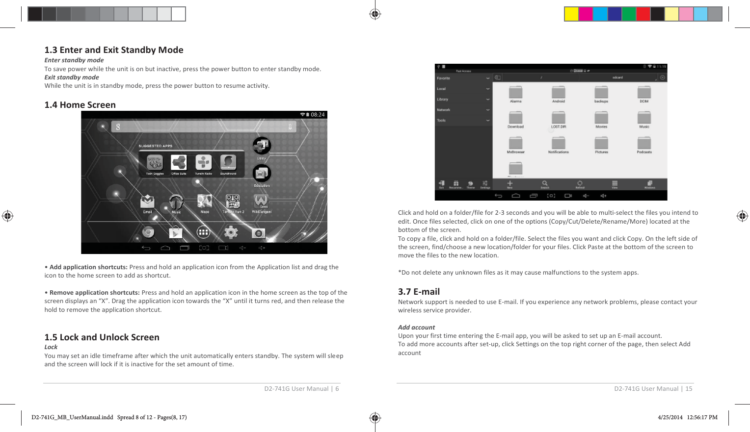 D2-741G User Manual | 6  1.3 Enter and Exit Standby Mode Enter standby mode To save power while the unit is on but inactive, press the power button to enter standby mode. Exit standby mode While the unit is in standby mode, press the power button to resume activity.  1.4 Home Screen    • Add application shortcuts: Press and hold an application icon from the Application list and drag the icon to the home screen to add as shortcut.  • Remove application shortcuts: Press and hold an application icon in the home screen as the top of the screen displays an “X”. Drag the application icon towards the “X” until it turns red, and then release the hold to remove the application shortcut.   1.5 Lock and Unlock Screen Lock  You may set an idle timeframe after which the unit automatically enters standby. The system will sleep and the screen will lock if it is inactive for the set amount of time.   D2-741G User Manual | 15    Click and hold on a folder/file for 2-3 seconds and you will be able to multi-select the files you intend to edit. Once files selected, click on one of the options (Copy/Cut/Delete/Rename/More) located at the bottom of the screen.  To copy a file, click and hold on a folder/file. Select the files you want and click Copy. On the left side of the screen, find/choose a new location/folder for your files. Click Paste at the bottom of the screen to move the files to the new location.  *Do not delete any unknown files as it may cause malfunctions to the system apps.  3.7 E-mail Network support is needed to use E-mail. If you experience any network problems, please contact your wireless service provider.  Add account  Upon your first time entering the E-mail app, you will be asked to set up an E-mail account. To add more accounts after set-up, click Settings on the top right corner of the page, then select Add account D2-741G_MB_UserManual.indd   Spread 8 of 12 - Pages(8, 17)D2-741G_MB_UserManual.indd   Spread 8 of 12 - Pages(8, 17) 4/25/2014   12:56:17 PM4/25/2014   12:56:17 PM