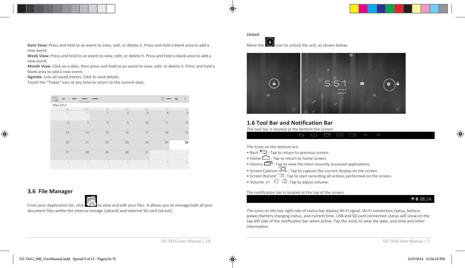 D2-741G User Manual | 14  Date View: Press and hold to an event to view, edit, or delete it. Press and hold a blank area to add a new event. Week View: Press and hold to an event to view, edit, or delete it. Press and hold a blank area to add a new event. Month View: Click on a date, then press and hold to an event to view, edit, or delete it. Press and hold a blank area to add a new event. Agenda: Lists all saved events. Click to read details. Touch the “Today” icon at any time to return to the current date.                                                                    3.6  File Manager From your Application list, click   to view and edit your files. It allows you to manage/edit all your document files within the internal storage (sdcard) and external SD card (sd-ext).   D2-741G User Manual | 7  Unlock Move the   icon to unlock the unit, as shown below.    1.6 Tool Bar and Notification Bar  The tool bar is located at the bottom the screen.     The icons on the bottom are: • Back   : Tap to return to previous screen. • Home   : Tap to return to home screen. • History   : Tap to view the most-recently accessed applications. • Screen Capture  : Tap to capture the current display on the screen. • Screen Record  : Tap to start recording all actions performed on the screen. • Volume -/+      : Tap to adjust volume.  The notification bar is located at the top of the screen.    The icons on the top right side of status bar display Wi-Fi signal, Wi-Fi connection status, battery power/battery charging status, and current time. USB and SD card connection status will show on the top left side of the notification bar when active. Tap the icons to view the date, and time and other information. D2-741G_MB_UserManual.indd   Spread 9 of 12 - Pages(16, 9)D2-741G_MB_UserManual.indd   Spread 9 of 12 - Pages(16, 9) 4/25/2014   12:56:18 PM4/25/2014   12:56:18 PM