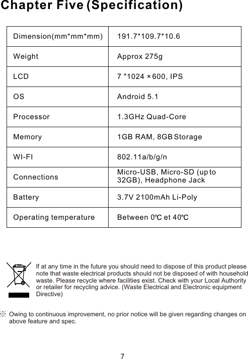 Chapter Five (Specification)7Owing to continuous improvement, no prior notice will be given regarding changes on above feature and spec. lf at any time in the future you should need to dispose of this product pleasenote that waste electrical products should not be disposed of with householdwaste. Please recycle where facilities exist. Check with your Local Authorityor retailer for recycling advice. (Waste Electrical and Electronic equipmentDirective)Dimension(mm*mm*mm)WeightLCDOSProcessorMemoryWI-FIConnectionsBatteryOperating temperature191.7*109.7*10.6Approx 275g7 &quot;1024 × 600, IPSAndroid 5.11.3GHz Quad-Core1GB RAM, 8GB Storage802.11a/b/g/nMicro-USB, Micro-SD (up to 32GB), Headphone Jack3.7V 2100mAh Li-PolyBetween 0  et 40