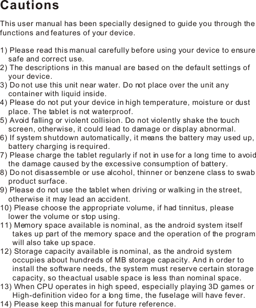CautionsThis user manual has been specially designed to guide you through the functions and features of your device.1) Please read this manual carefully before using your device to ensure     safe and correct use.2) The descriptions in this manual are based on the default settings of     your device.  3) Do not use this unit near water. Do not place over the unit any     container with liquid inside.  4) Please do not put your device in high temperature, moisture or dust     place. The tablet is not waterproof. 5) Avoid falling or violent collision. Do not violently shake the touch     screen, otherwise, it could lead to damage or display abnormal.6) If system shutdown automatically, it means the battery may used up,     battery charging is required.7) Please charge the tablet regularly if not in use for a long time to avoid     the damage caused by the excessive consumption of battery.8) Do not disassemble or use alcohol, thinner or benzene class to swab     product surface.9) Please do not use the tablet when driving or walking in the street,     otherwise it may lead an accident. 11) Memory space available is nominal, as the android system itself       takes up part of the memory space and the operation of the program       will also take up space.12) Storage capacity available is nominal, as the android system       occupies about hundreds of MB storage capacity. And in order to       install the software needs, the system must reserve certain storage       capacity, so the actual usable space is less than nominal space.13) When CPU operates in high speed, especially playing 3D games or       High-definition video for a long time, the fuselage will have fever.14) Please keep this manual for future reference.10) Please choose the appropriate volume, if had tinnitus, please    lower the volume or stop using.