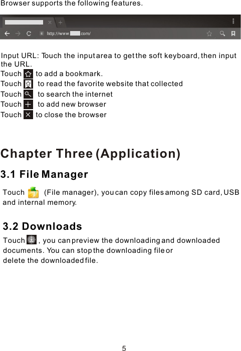 Touch       to add a bookmark.Touch        to read the favorite website that collected Touch        to search the internet Touch        to add new browserTouch       to close the browser Browser supports the following features.5Input URL: Touch the input area to get the soft keyboard, then input the URL.3.1 File ManagerTouch          (File manager), you can copy files among SD card, USB and internal memory.3.2 DownloadsTouch       , you can preview the downloading and downloaded documents. You can stop the downloading file or delete the downloaded file.Chapter Three (Application)