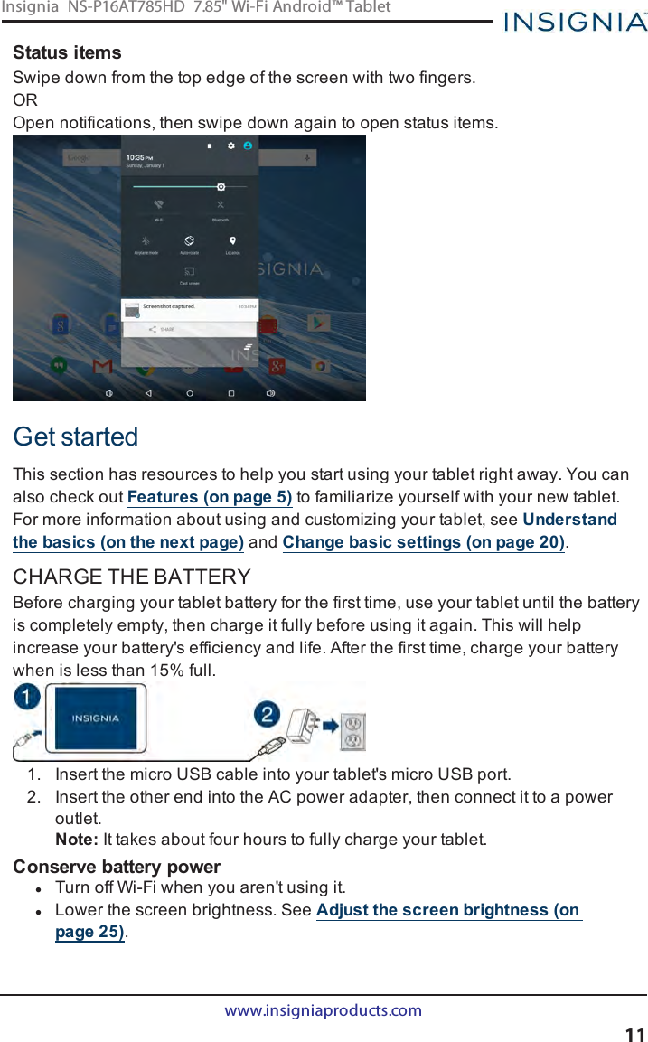 Status itemsSwipe down from the top edge of the screen with two fingers.OROpen notifications, then swipe down again to open status items.Get startedThis section has resources to help you start using your tablet right away. You canalso check out Features (on page5) to familiarize yourself with your new tablet.For more information about using and customizing your tablet, see Understandthe basics (on the next page) and Change basic settings (on page20).CHARGE THE BATTERYBefore charging your tablet battery for the first time, use your tablet until the batteryis completely empty, then charge it fully before using it again. This will helpincrease your battery&apos;s efficiency and life. After the first time, charge your batterywhen is less than 15% full.1. Insert the micro USB cable into your tablet&apos;s micro USB port.2. Insert the other end into the AC power adapter, then connect it to a poweroutlet.Note:It takes about four hours to fully charge your tablet.Conserve battery powerlTurn off Wi-Fi when you aren&apos;t using it.lLower the screen brightness. See Adjust the screen brightness (onpage25).www.insigniaproducts.com11Insignia NS-P16AT785HD 7.85&quot; Wi-Fi Android™ Tablet