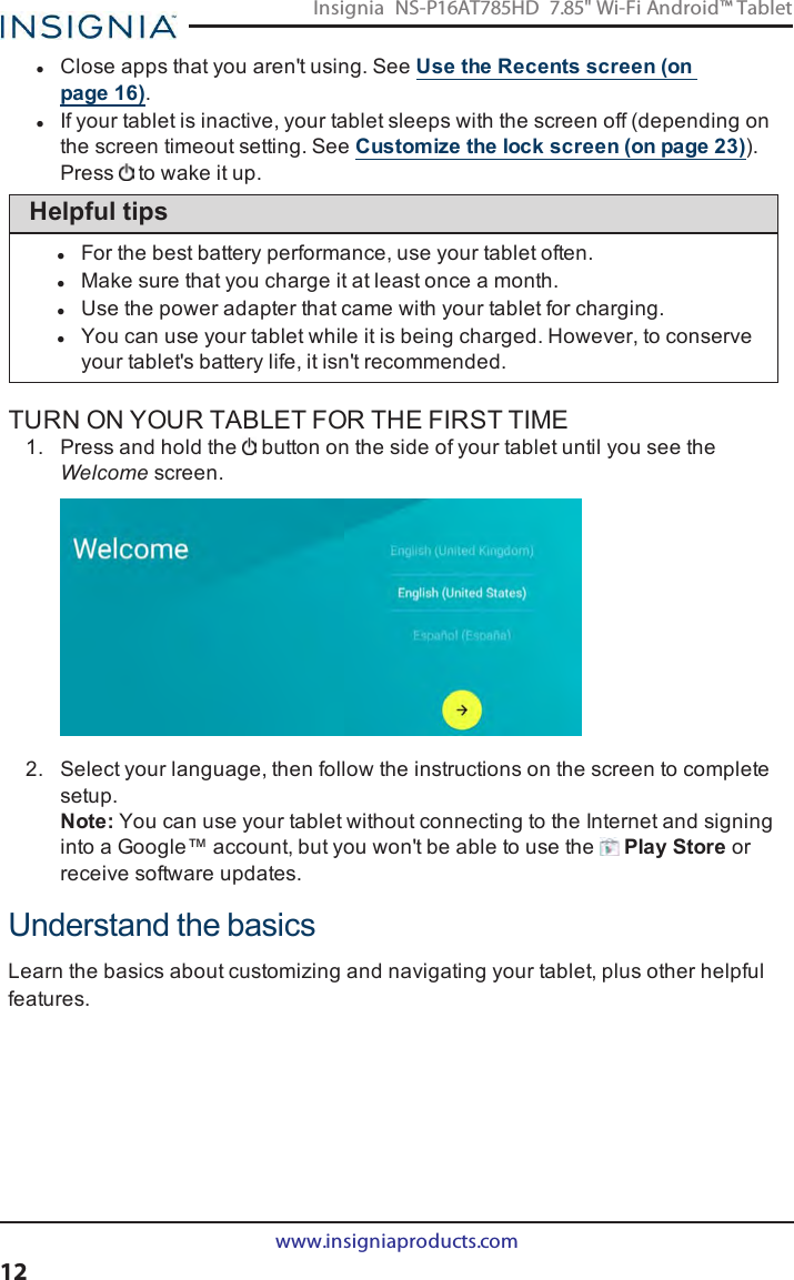 lClose apps that you aren&apos;t using. See Use the Recents screen (onpage16).lIf your tablet is inactive, your tablet sleeps with the screen off (depending onthe screen timeout setting. See Customize the lock screen (on page23)).Press to wake it up.Helpful tipslFor the best battery performance, use your tablet often.lMake sure that you charge it at least once a month.lUse the power adapter that came with your tablet for charging.lYou can use your tablet while it is being charged. However, to conserveyour tablet&apos;s battery life, it isn&apos;t recommended.TURN ON YOUR TABLET FOR THE FIRST TIME1. Press and hold the button on the side of your tablet until you see theWelcome screen.2. Select your language, then follow the instructions on the screen to completesetup.Note:You can use your tablet without connecting to the Internet and signinginto a Google™ account, but you won&apos;t be able to use the Play Store orreceive software updates.Understand the basicsLearn the basics about customizing and navigating your tablet, plus other helpfulfeatures.www.insigniaproducts.com12Insignia NS-P16AT785HD 7.85&quot; Wi-Fi Android™ Tablet