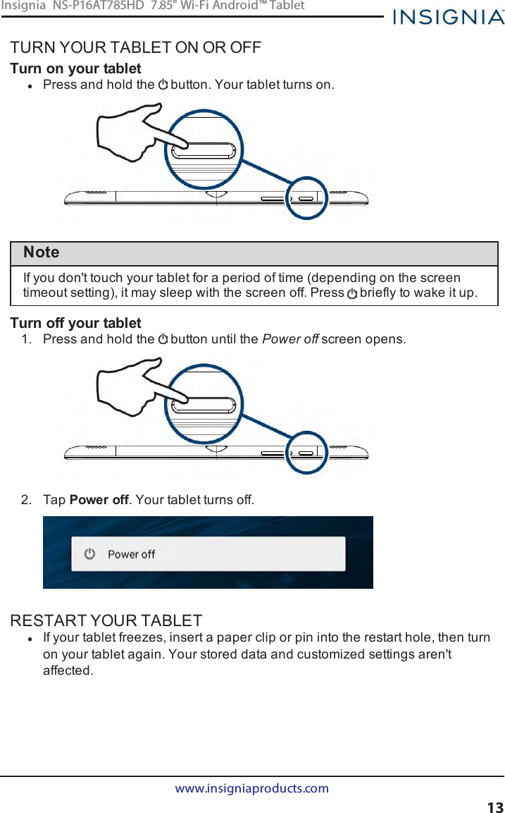 TURN YOUR TABLET ON OR OFFTurn on your tabletlPress and hold the button. Your tablet turns on.NoteIf you don&apos;t touch your tablet for a period of time (depending on the screentimeout setting), it may sleep with the screen off. Press briefly to wake it up.Turn off your tablet1. Press and hold the button until the Power off screen opens.2. Tap Power off. Your tablet turns off.RESTART YOUR TABLETlIf your tablet freezes, insert a paper clip or pin into the restart hole, then turnon your tablet again. Your stored data and customized settings aren&apos;taffected.www.insigniaproducts.com13Insignia NS-P16AT785HD 7.85&quot; Wi-Fi Android™ Tablet