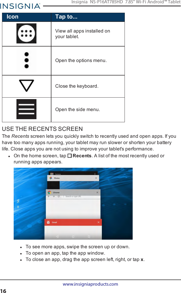 Icon Tap to...View all apps installed onyour tablet.Open the options menu.Close the keyboard.Open the side menu.USE THE RECENTS SCREENThe Recents screen lets you quickly switch to recently used and open apps. If youhave too many apps running, your tablet may run slower or shorten your batterylife. Close apps you are not using to improve your tablet&apos;s performance.lOn the home screen, tap Recents. A list of the most recently used orrunning apps appears.lTo see more apps, swipe the screen up or down.lTo open an app, tap the app window.lTo close an app, drag the app screen left, right, or tap x.www.insigniaproducts.com16Insignia NS-P16AT785HD 7.85&quot; Wi-Fi Android™ Tablet