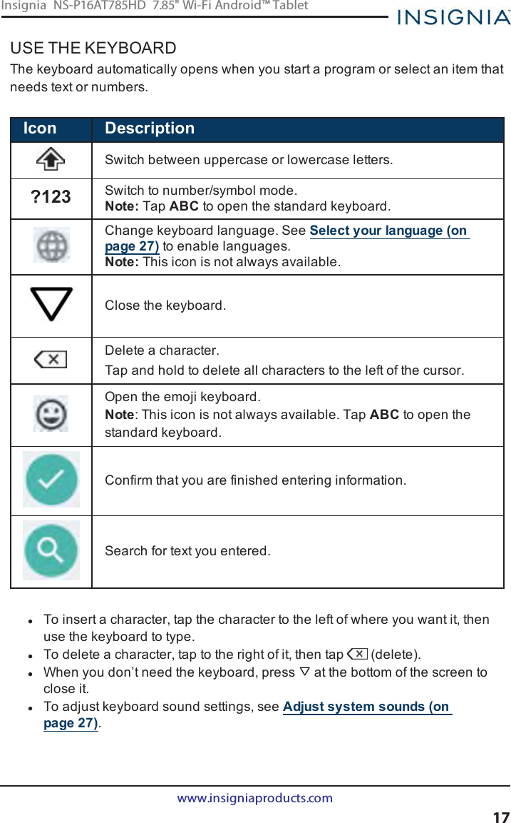 USE THE KEYBOARDThe keyboard automatically opens when you start a program or select an item thatneeds text or numbers.Icon DescriptionSwitch between uppercase or lowercase letters.?123 Switch to number/symbol mode.Note: Tap ABC to open the standard keyboard.Change keyboard language. SeeSelect your language (onpage27) to enable languages.Note: This icon is not always available.Close the keyboard.Delete a character.Tap and hold to delete all characters to the left of the cursor.Open the emoji keyboard.Note:This icon is not always available. Tap ABC to open thestandard keyboard.Confirm that you are finished entering information.Search for text you entered.lTo insert a character, tap the character to the left of where you want it, thenuse the keyboard to type.lTo delete a character, tap to the right of it, then tap (delete).lWhen you don’t need the keyboard, press at the bottom of the screen toclose it.lTo adjust keyboard sound settings, see Adjust system sounds (onpage27).www.insigniaproducts.com17Insignia NS-P16AT785HD 7.85&quot; Wi-Fi Android™ Tablet