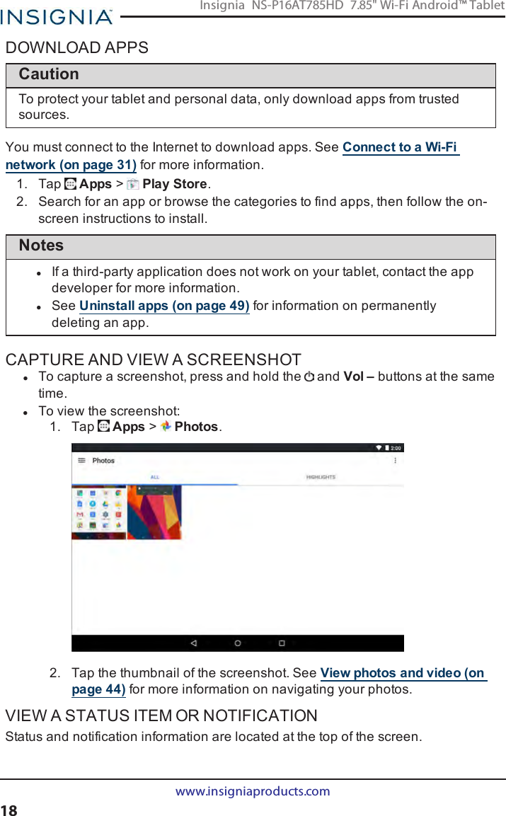 DOWNLOAD APPSCautionTo protect your tablet and personal data, only download apps from trustedsources.You must connect to the Internet to download apps. See Connect to a Wi-Finetwork (on page31) for more information.1. Tap Apps &gt;Play Store.2. Search for an app or browse the categories to find apps, then follow the on-screen instructions to install.NoteslIf a third-party application does not work on your tablet, contact the appdeveloper for more information.lSee Uninstall apps (on page49) for information on permanentlydeleting an app.CAPTURE AND VIEW A SCREENSHOTlTo capture a screenshot, press and hold the and Vol – buttons at the sametime.lTo view the screenshot:1. Tap Apps &gt;Photos.2. Tap the thumbnail of the screenshot. See View photos and video (onpage44) for more information on navigating your photos.VIEW A STATUS ITEM OR NOTIFICATIONStatus and notification information are located at the top of the screen.www.insigniaproducts.com18Insignia NS-P16AT785HD 7.85&quot; Wi-Fi Android™ Tablet