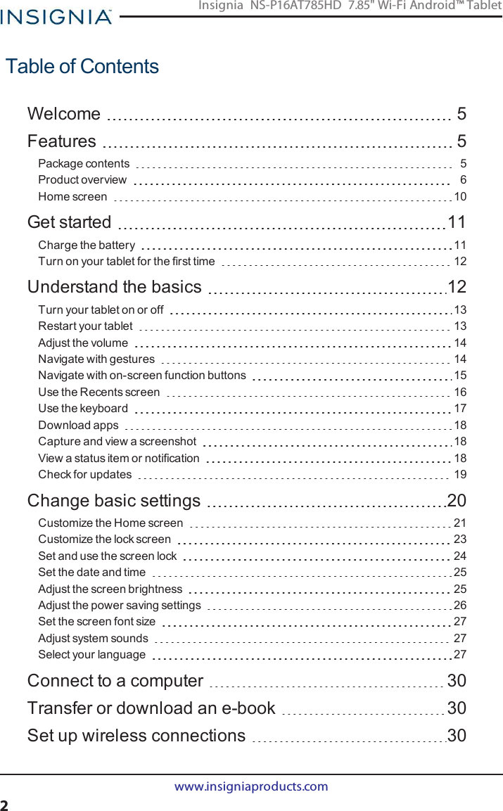 Table of ContentsWelcome 5Features 5Package contents 5Product overview 6Home screen 10Get started 11Charge the battery 11Turn on your tablet for the first time 12Understand the basics 12Turn your tablet on or off 13Restart your tablet 13Adjust the volume 14Navigate with gestures 14Navigate with on-screen function buttons 15Use the Recents screen 16Use the keyboard 17Download apps 18Capture and view a screenshot 18View a status item or notification 18Check for updates 19Change basic settings 20Customize the Home screen 21Customize the lock screen 23Set and use the screen lock 24Set the date and time 25Adjust the screen brightness 25Adjust the power saving settings 26Set the screen font size 27Adjust system sounds 27Select your language 27Connect to a computer 30Transfer or download an e-book 30Set up wireless connections 30www.insigniaproducts.com2Insignia NS-P16AT785HD 7.85&quot; Wi-Fi Android™ Tablet