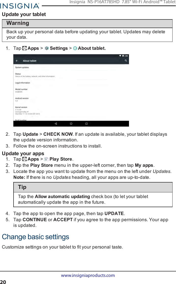 Update your tabletWarningBack up your personal data before updating your tablet. Updates may deleteyour data.1. Tap Apps &gt;Settings &gt;About tablet.2. Tap Update &gt;CHECK NOW. If an update is available, your tablet displaysthe update version information.3. Follow the on-screen instructions to install.Update your apps1. Tap Apps &gt;Play Store.2. Tap the Play Store menu in the upper-left corner, then tap My apps.3. Locate the app you want to update from the menu on the left under Updates.Note:If there is no Updates heading, all your apps are up-to-date.TipTap the Allow automatic updating check box (to let your tabletautomatically update the app in the future.4. Tap the app to open the app page, then tap UPDATE.5. Tap CONTINUEor ACCEPTif you agree to the app permissions. Your appis updated.Change basic settingsCustomize settings on your tablet to fit your personal taste.www.insigniaproducts.com20Insignia NS-P16AT785HD 7.85&quot; Wi-Fi Android™ Tablet