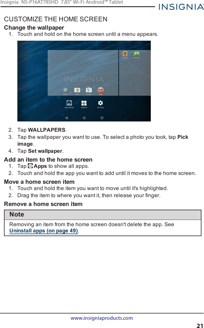 CUSTOMIZE THE HOME SCREENChange the wallpaper1. Touch and hold on the home screen until a menu appears.2. Tap WALLPAPERS.3. Tap the wallpaper you want to use. To select a photo you took, tap Pickimage.4. Tap Set wallpaper.Add an item to the home screen1. Tap Apps to show all apps.2. Touch and hold the app you want to add until it moves to the home screen.Move a home screen item1. Touch and hold the item you want to move until it&apos;s highlighted.2. Drag the item to where you want it, then release your finger.Remove a home screen itemNoteRemoving an item from the home screen doesn&apos;t delete the app. SeeUninstall apps (on page49).www.insigniaproducts.com21Insignia NS-P16AT785HD 7.85&quot; Wi-Fi Android™ Tablet