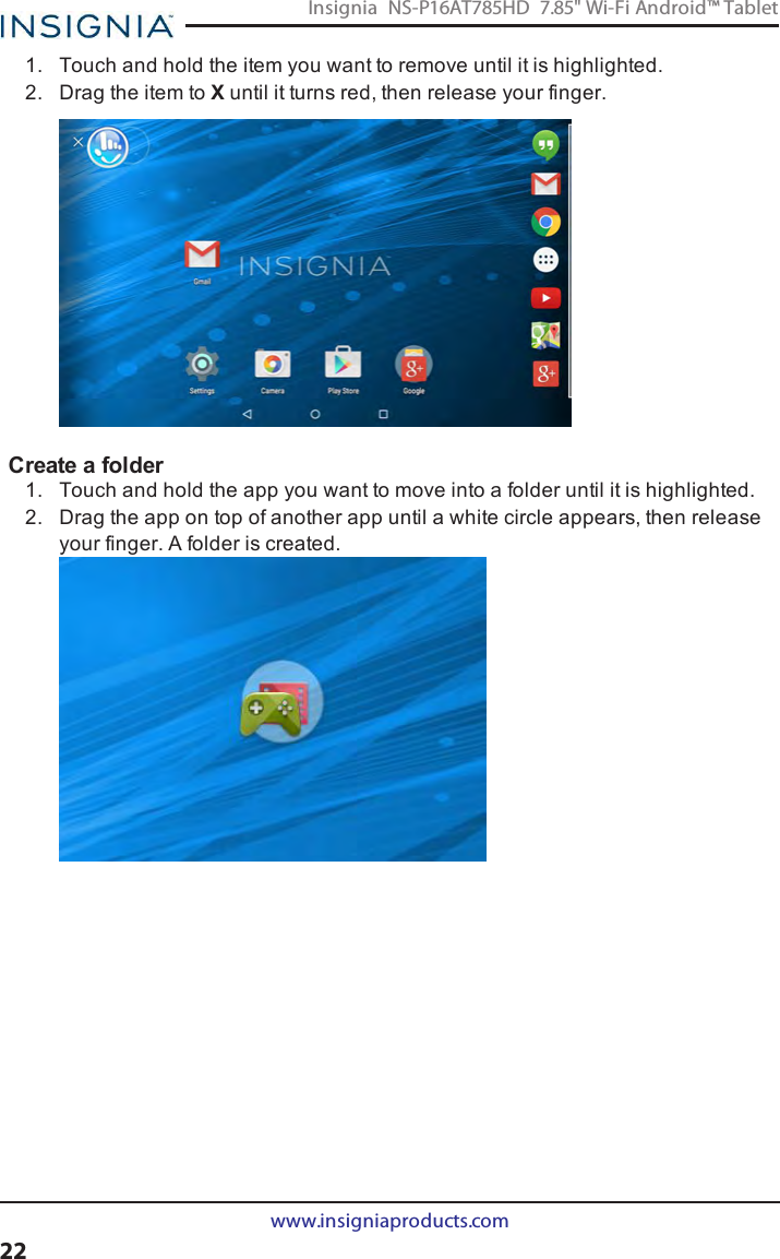 1. Touch and hold the item you want to remove until it is highlighted.2. Drag the item to Xuntil it turns red, then release your finger.Create a folder1. Touch and hold the app you want to move into a folder until it is highlighted.2. Drag the app on top of another app until a white circle appears, then releaseyour finger. A folder is created.www.insigniaproducts.com22Insignia NS-P16AT785HD 7.85&quot; Wi-Fi Android™ Tablet