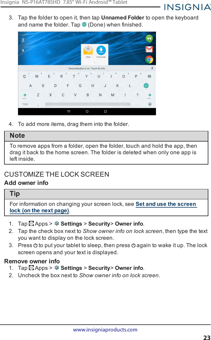 3. Tap the folder to open it, then tap Unnamed Folder to open the keyboardand name the folder. Tap (Done) when finished.4. To add more items, drag them into the folder.NoteTo remove apps from a folder, open the folder, touch and hold the app, thendrag it back to the home screen. The folder is deleted when only one app isleft inside.CUSTOMIZE THE LOCK SCREENAdd owner infoTipFor information on changing your screen lock, see Set and use the screenlock (on the next page).1. Tap Apps &gt; Settings &gt;Security&gt;Owner info.2. Tap the check box next to Show owner info on lock screen, then type the textyou want to display on the lock screen.3. Press to put your tablet to sleep, then press again to wake it up. The lockscreen opens and your text is displayed.Remove owner info1. Tap Apps &gt; Settings &gt;Security&gt;Owner info.2. Uncheck the box next to Show owner info on lock screen.www.insigniaproducts.com23Insignia NS-P16AT785HD 7.85&quot; Wi-Fi Android™ Tablet