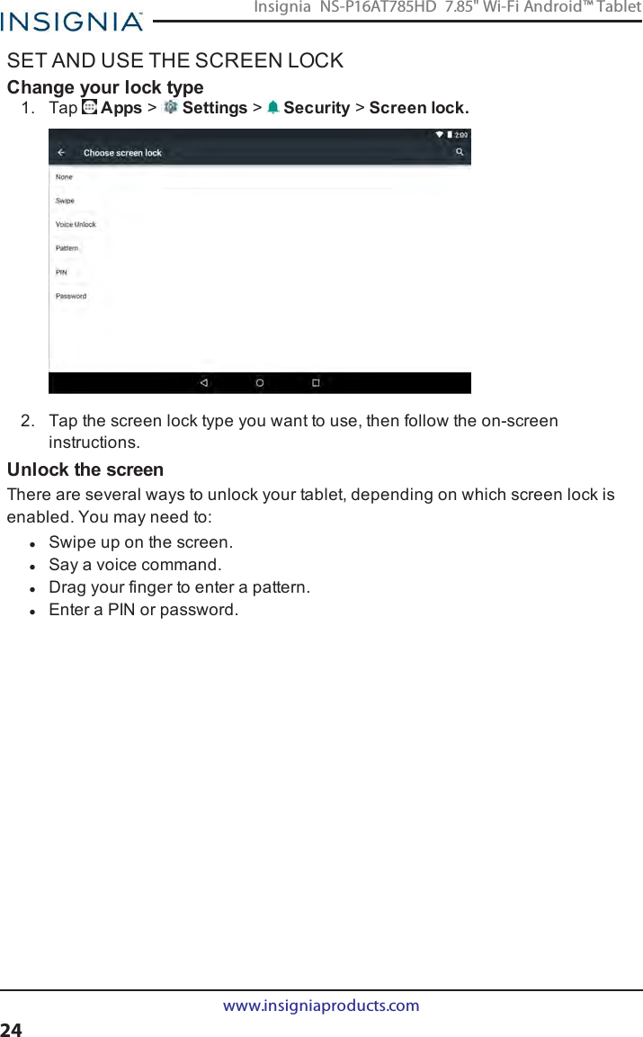 SET AND USE THE SCREEN LOCKChange your lock type1. Tap Apps &gt;Settings &gt;Security &gt;Screen lock.2. Tap the screen lock type you want to use, then follow the on-screeninstructions.Unlock the screenThere are several ways to unlock your tablet, depending on which screen lock isenabled. You may need to:lSwipe up on the screen.lSay a voice command.lDrag your finger to enter a pattern.lEnter a PINor password.www.insigniaproducts.com24Insignia NS-P16AT785HD 7.85&quot; Wi-Fi Android™ Tablet