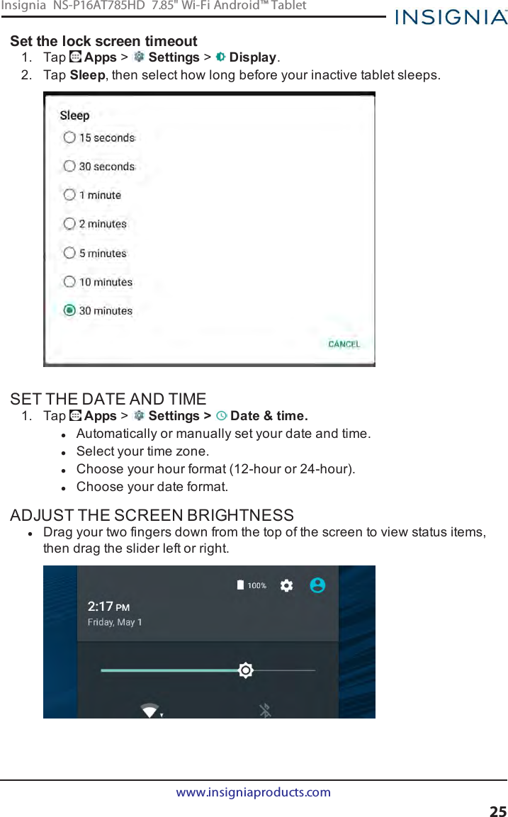 Set the lock screen timeout1. Tap Apps &gt;Settings &gt;Display.2. Tap Sleep, then select how long before your inactive tablet sleeps.SET THE DATE AND TIME1. Tap Apps &gt;Settings &gt; Date &amp;time.lAutomatically or manually set your date and time.lSelect your time zone.lChoose your hour format (12-hour or 24-hour).lChoose your date format.ADJUST THE SCREEN BRIGHTNESSlDrag your two fingers down from the top of the screen to view status items,then drag the slider left or right.www.insigniaproducts.com25Insignia NS-P16AT785HD 7.85&quot; Wi-Fi Android™ Tablet