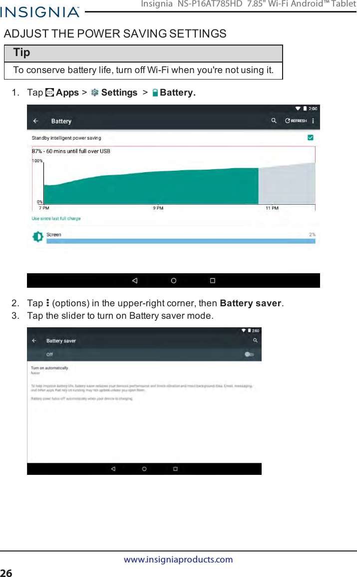 ADJUST THE POWER SAVING SETTINGSTipTo conserve battery life, turn off Wi-Fi when you&apos;re not using it.1. Tap Apps &gt;Settings &gt;Battery.2. Tap (options) in the upper-right corner, then Battery saver.3. Tap the slider to turn on Battery saver mode.www.insigniaproducts.com26Insignia NS-P16AT785HD 7.85&quot; Wi-Fi Android™ Tablet