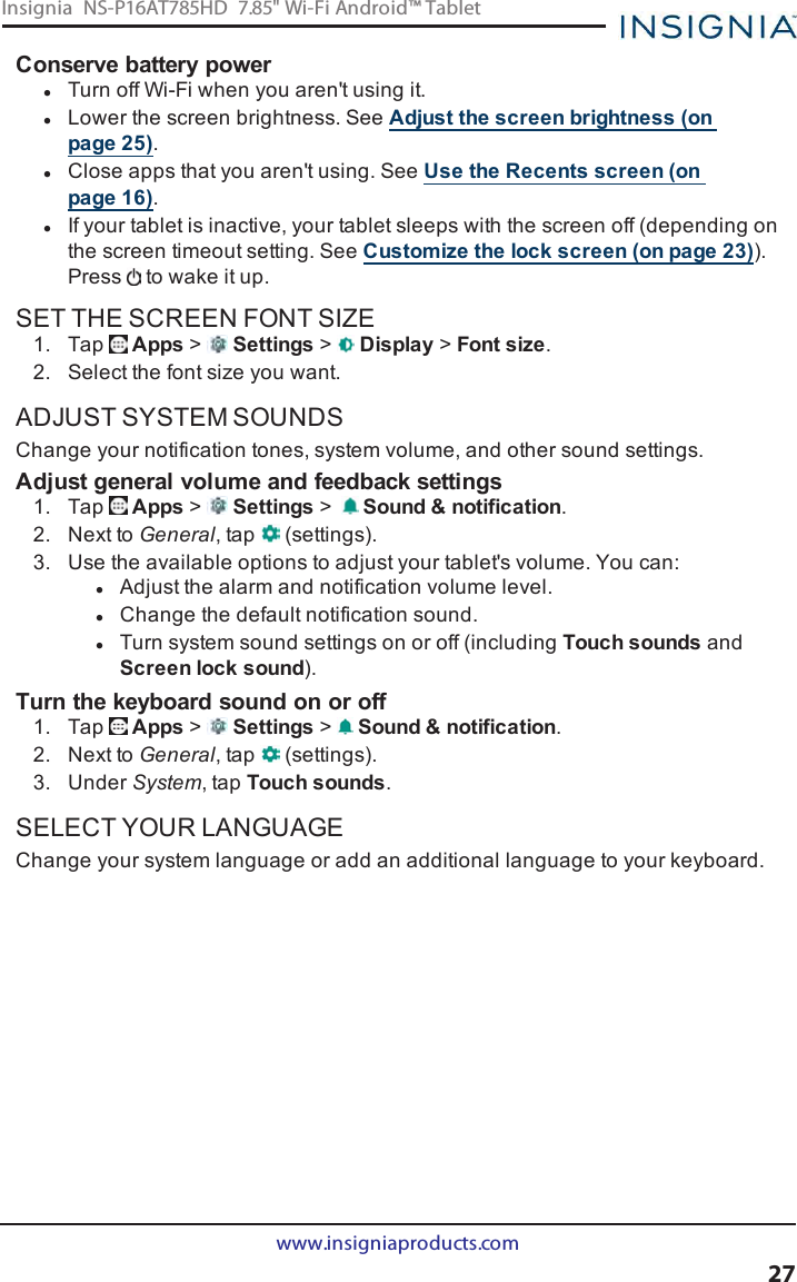 Conserve battery powerlTurn off Wi-Fi when you aren&apos;t using it.lLower the screen brightness. See Adjust the screen brightness (onpage25).lClose apps that you aren&apos;t using. See Use the Recents screen (onpage16).lIf your tablet is inactive, your tablet sleeps with the screen off (depending onthe screen timeout setting. See Customize the lock screen (on page23)).Press to wake it up.SET THE SCREEN FONT SIZE1. Tap Apps &gt;Settings &gt;Display &gt;Font size.2. Select the font size you want.ADJUST SYSTEM SOUNDSChange your notification tones, system volume, and other sound settings.Adjust general volume and feedback settings1. Tap Apps &gt;Settings &gt;Sound &amp;notification.2. Next to General, tap (settings).3. Use the available options to adjust your tablet&apos;s volume. You can:lAdjust the alarm and notification volume level.lChange the default notification sound.lTurn system sound settings on or off (including Touch sounds andScreen lock sound).Turn the keyboard sound on or off1. Tap Apps &gt;Settings &gt;Sound &amp; notification.2. Next to General, tap (settings).3. Under System, tap Touch sounds.SELECT YOUR LANGUAGEChange your system language or add an additional language to your keyboard.www.insigniaproducts.com27Insignia NS-P16AT785HD 7.85&quot; Wi-Fi Android™ Tablet