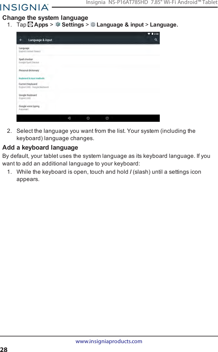 Change the system language1. Tap Apps &gt;Settings &gt;Language &amp;input &gt;Language.2. Select the language you want from the list. Your system (including thekeyboard) language changes.Add a keyboard languageBy default, your tablet uses the system language as its keyboard language. If youwant to add an additional language to your keyboard:1. While the keyboard is open, touch and hold /(slash) until a settings iconappears.www.insigniaproducts.com28Insignia NS-P16AT785HD 7.85&quot; Wi-Fi Android™ Tablet