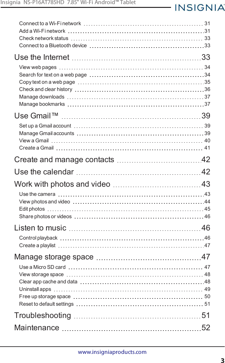 Connect to a Wi-Fi network 31Add a Wi-Fi network 31Check network status 33Connect to a Bluetooth device 33Use the Internet 33View web pages 34Search for text on a web page 34Copy text on a web page 35Check and clear history 36Manage downloads 37Manage bookmarks 37Use Gmail™ 39Set up a Gmail account 39Manage Gmail accounts 39View a Gmail 40Create a Gmail 41Create and manage contacts 42Use the calendar 42Work with photos and video 43Use the camera 43View photos and video 44Edit photos 45Share photos or videos 46Listen to music 46Control playback 46Create a playlist 47Manage storage space 47Use a Micro SD card 47View storage space 48Clear app cache and data 48Uninstall apps 49Free up storage space 50Reset to default settings 51Troubleshooting 51Maintenance 52www.insigniaproducts.com3Insignia NS-P16AT785HD 7.85&quot; Wi-Fi Android™ Tablet