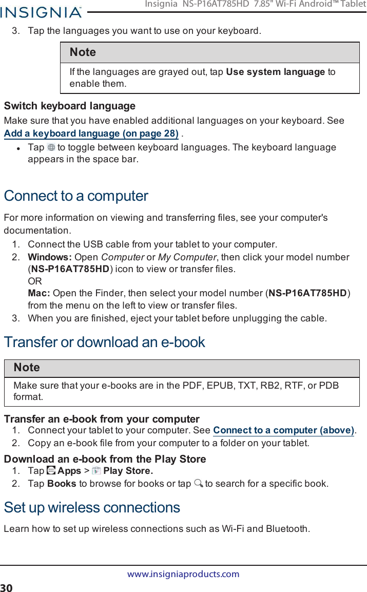 3. Tap the languages you want to use on your keyboard.NoteIf the languages are grayed out, tap Use system language toenable them.Switch keyboard languageMake sure that you have enabled additional languages on your keyboard. SeeAdd a keyboard language (on page28) .lTap to toggle between keyboard languages. The keyboard languageappears in the space bar.Connect to a computerFor more information on viewing and transferring files, see your computer&apos;sdocumentation.1. Connect the USBcable from your tablet to your computer.2. Windows: Open Computer or My Computer, then click your model number(NS-P16AT785HD) icon to view or transfer files.ORMac: Open the Finder, then select your model number (NS-P16AT785HD)from the menu on the left to view or transfer files.3. When you are finished, eject your tablet before unplugging the cable.Transfer or download an e-bookNoteMake sure that your e-books are in the PDF, EPUB, TXT, RB2, RTF, or PDBformat.Transfer an e-book from your computer1. Connect your tablet to your computer. See Connect to a computer (above).2. Copy an e-book file from your computer to a folder on your tablet.Download an e-book from the Play Store1. Tap Apps &gt;Play Store.2. Tap Books to browse for books or tap to search for a specific book.Set up wireless connectionsLearn how to set up wireless connections such as Wi-Fi and Bluetooth.www.insigniaproducts.com30Insignia NS-P16AT785HD 7.85&quot; Wi-Fi Android™ Tablet