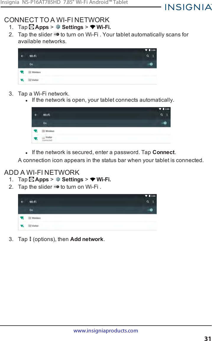 CONNECT TO A WI-FI NETWORK1. Tap Apps &gt;Settings &gt;Wi-Fi.2. Tap the slider to turn on Wi-Fi . Your tablet automatically scans foravailable networks.3. Tap a Wi-Fi network.lIf the network is open, your tablet connects automatically.lIf the network is secured, enter a password. Tap Connect.A connection icon appears in the status bar when your tablet is connected.ADD A WI-FI NETWORK1. Tap Apps &gt;Settings &gt;Wi-Fi.2. Tap the slider to turn on Wi-Fi .3. Tap (options), then Add network.www.insigniaproducts.com31Insignia NS-P16AT785HD 7.85&quot; Wi-Fi Android™ Tablet