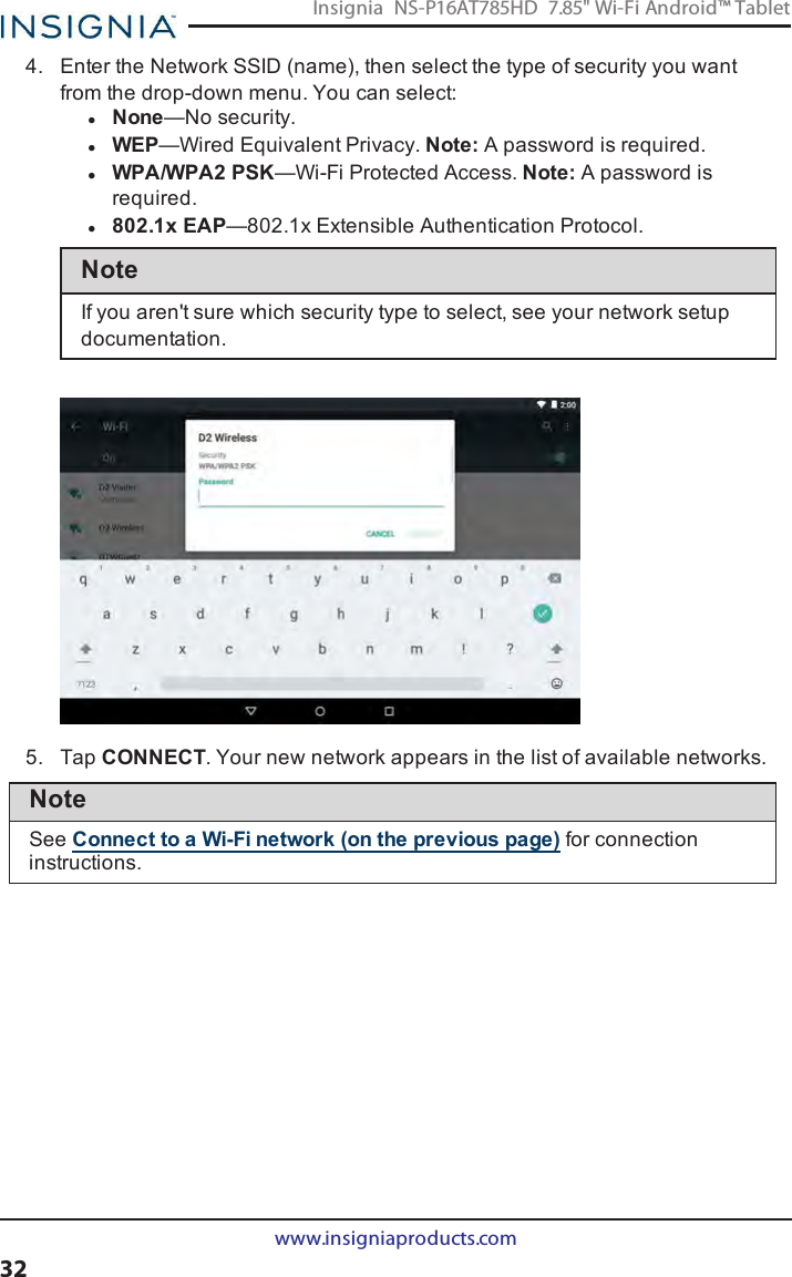 4. Enter the Network SSID(name), then select the type of security you wantfrom the drop-down menu. You can select:lNone—No security.lWEP—Wired Equivalent Privacy. Note:A password is required.lWPA/WPA2 PSK—Wi-Fi Protected Access. Note:A password isrequired.l802.1x EAP—802.1x Extensible Authentication Protocol.NoteIf you aren&apos;t sure which security type to select, see your network setupdocumentation.5. Tap CONNECT. Your new network appears in the list of available networks.NoteSee Connect to a Wi-Fi network (on the previous page) for connectioninstructions.www.insigniaproducts.com32Insignia NS-P16AT785HD 7.85&quot; Wi-Fi Android™ Tablet