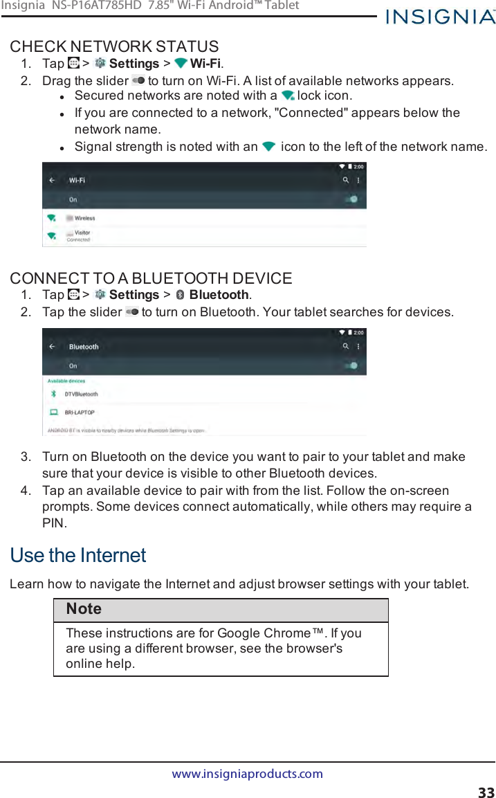 CHECK NETWORK STATUS1. Tap &gt; Settings &gt;Wi-Fi.2. Drag the slider to turn on Wi-Fi. A list of available networks appears.lSecured networks are noted with a lock icon.lIf you are connected to a network, &quot;Connected&quot; appears below thenetwork name.lSignal strength is noted with an icon to the left of the network name.CONNECT TO A BLUETOOTH DEVICE1. Tap &gt; Settings &gt;Bluetooth.2. Tap the slider to turn on Bluetooth. Your tablet searches for devices.3. Turn on Bluetooth on the device you want to pair to your tablet and makesure that your device is visible to other Bluetooth devices.4. Tap an available device to pair with from the list. Follow the on-screenprompts. Some devices connect automatically, while others may require aPIN.Use the InternetLearn how to navigate the Internet and adjust browser settings with your tablet.NoteThese instructions are for Google Chrome™. If youare using a different browser, see the browser&apos;sonline help.www.insigniaproducts.com33Insignia NS-P16AT785HD 7.85&quot; Wi-Fi Android™ Tablet