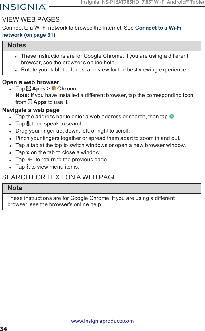 VIEW WEB PAGESConnect to a Wi-Fi network to browse the Internet. See Connect to a Wi-Finetwork (on page31).NoteslThese instructions are for Google Chrome. If you are using a differentbrowser, see the browser&apos;s online help.lRotate your tablet to landscape view for the best viewing experience.Open a web browserlTap Apps &gt;Chrome.Note:If you have installed a different browser, tap the corresponding iconfrom Apps to use it.Navigate a web pagelTap the address bar to enter a web address or search, then tap .lTap , then speak to search.lDrag your finger up, down, left, or right to scroll.lPinch your fingers together or spread them apart to zoom in and out.lTap a tab at the top to switch windows or open a new browser window.lTap xon the tab to close a window.lTap , to return to the previous page.lTap , to view menu items.SEARCH FOR TEXT ON A WEB PAGENoteThese instructions are for Google Chrome. If you are using a differentbrowser, see the browser&apos;s online help.www.insigniaproducts.com34Insignia NS-P16AT785HD 7.85&quot; Wi-Fi Android™ Tablet