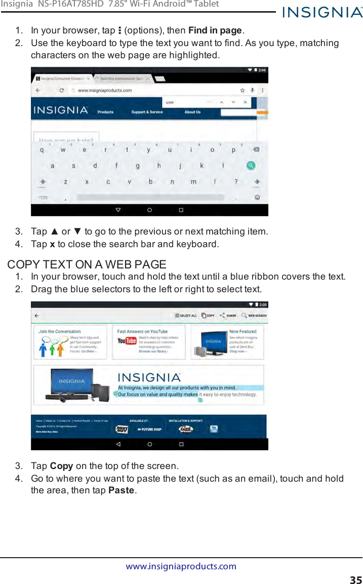 1. In your browser, tap (options), then Find in page.2. Use the keyboard to type the text you want to find. As you type, matchingcharacters on the web page are highlighted.3. Tap ▲ or ▼ to go to the previous or next matching item.4. Tap xto close the search bar and keyboard.COPY TEXT ON A WEB PAGE1. In your browser, touch and hold the text until a blue ribbon covers the text.2. Drag the blue selectors to the left or right to select text.3. Tap Copy on the top of the screen.4. Go to where you want to paste the text (such as an email), touch and holdthe area, then tap Paste.www.insigniaproducts.com35Insignia NS-P16AT785HD 7.85&quot; Wi-Fi Android™ Tablet