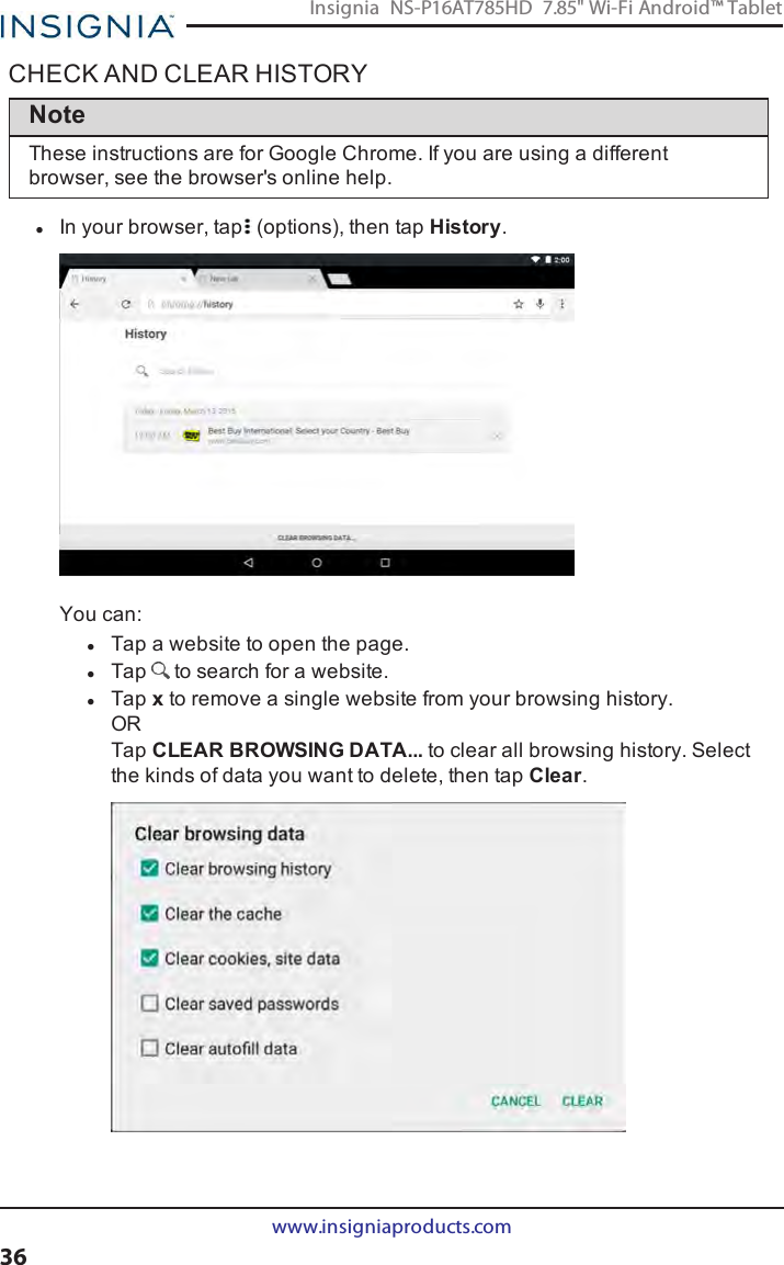 CHECK AND CLEAR HISTORYNoteThese instructions are for Google Chrome. If you are using a differentbrowser, see the browser&apos;s online help.lIn your browser, tap (options), then tap History.You can:lTap a website to open the page.lTap to search for a website.lTap xto remove a single website from your browsing history.ORTap CLEAR BROWSINGDATA... to clear all browsing history. Selectthe kinds of data you want to delete, then tap Clear.www.insigniaproducts.com36Insignia NS-P16AT785HD 7.85&quot; Wi-Fi Android™ Tablet