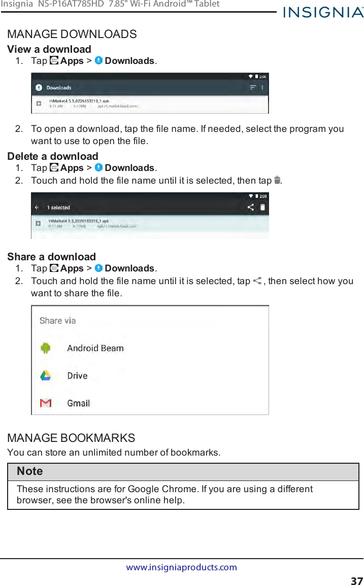 MANAGE DOWNLOADSView a download1. Tap Apps &gt;Downloads.2. To open a download, tap the file name. If needed, select the program youwant to use to open the file.Delete a download1. Tap Apps &gt;Downloads.2. Touch and hold the file name until it is selected, then tap .Share a download1. Tap Apps &gt;Downloads.2. Touch and hold the file name until it is selected, tap , then select how youwant to share the file.MANAGE BOOKMARKSYou can store an unlimited number of bookmarks.NoteThese instructions are for Google Chrome. If you are using a differentbrowser, see the browser&apos;s online help.www.insigniaproducts.com37Insignia NS-P16AT785HD 7.85&quot; Wi-Fi Android™ Tablet