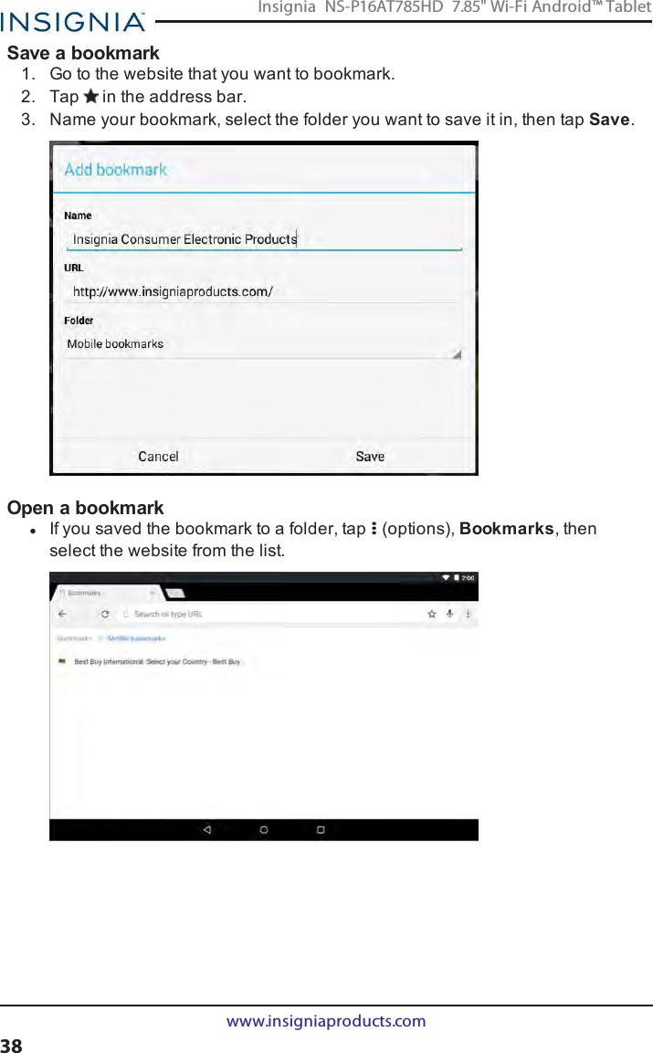 Save a bookmark1. Go to the website that you want to bookmark.2. Tap in the address bar.3. Name your bookmark, select the folder you want to save it in, then tap Save.Open a bookmarklIf you saved the bookmark to a folder, tap (options), Bookmarks, thenselect the website from the list.www.insigniaproducts.com38Insignia NS-P16AT785HD 7.85&quot; Wi-Fi Android™ Tablet