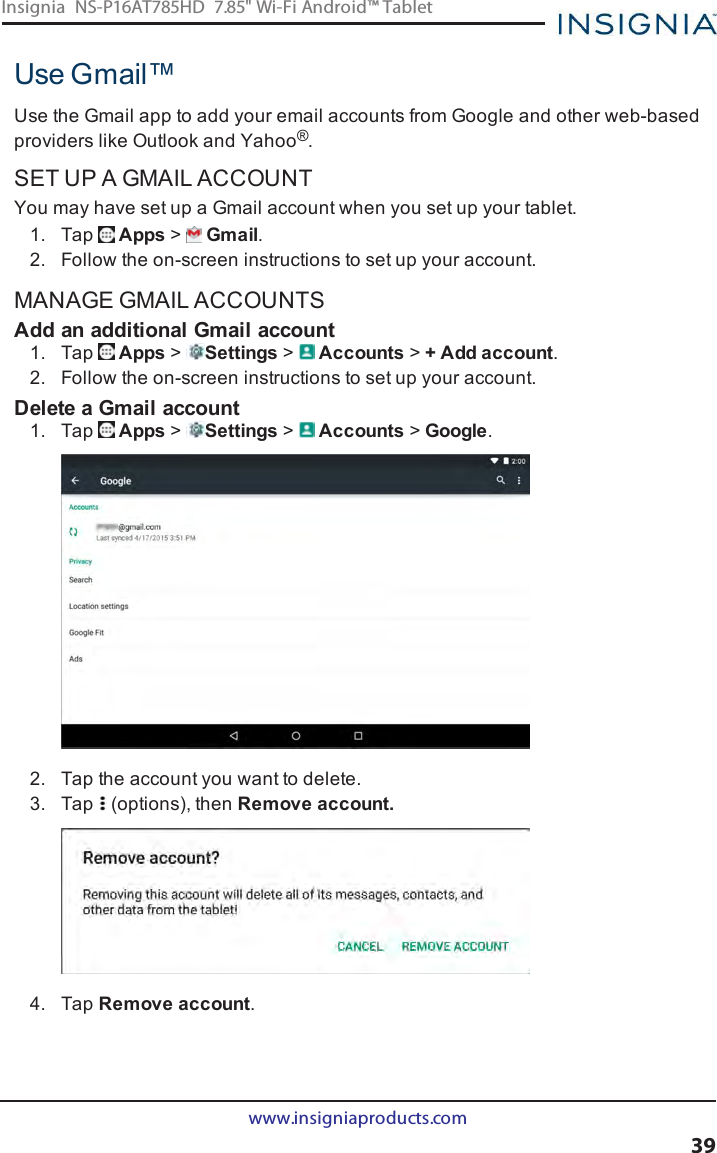 Use Gmail™Use the Gmail app to add your email accounts from Google and other web-basedproviders like Outlook and Yahoo®.SET UP A GMAIL ACCOUNTYou may have set up a Gmail account when you set up your tablet.1. Tap Apps &gt;Gmail.2. Follow the on-screen instructions to set up your account.MANAGE GMAIL ACCOUNTSAdd an additional Gmail account1. Tap Apps &gt;Settings &gt;Accounts &gt;+ Add account.2. Follow the on-screen instructions to set up your account.Delete a Gmail account1. Tap Apps &gt;Settings &gt;Accounts &gt;Google.2. Tap the account you want to delete.3. Tap (options), then Remove account.4. Tap Remove account.www.insigniaproducts.com39Insignia NS-P16AT785HD 7.85&quot; Wi-Fi Android™ Tablet