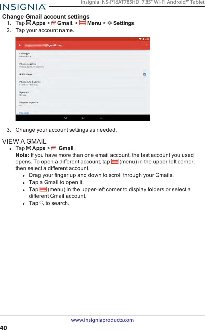 Change Gmail account settings1. Tap Apps &gt;Gmail. &gt; Menu &gt;Settings.2. Tap your account name.3. Change your account settings as needed.VIEW A GMAILlTap Apps &gt;Gmail.Note:If you have more than one email account, the last account you usedopens. To open a different account, tap (menu) in the upper-left corner,then select a different account.lDrag your finger up and down to scroll through your Gmails.lTap a Gmail to open it.lTap (menu) in the upper-left corner to display folders or select adifferent Gmail account.lTap to search.www.insigniaproducts.com40Insignia NS-P16AT785HD 7.85&quot; Wi-Fi Android™ Tablet